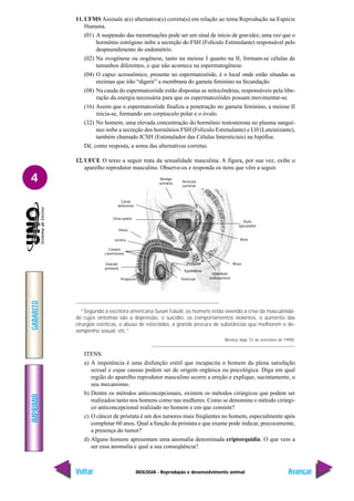 BIOLOGIA - Reprodução e desenvolvimento animal
IMPRIMIR
Voltar
GABARITO
Avançar
4
11. UFMS Assinale a(s) alternativa(s) correta(s) em relação ao tema Reprodução na Espécie
Humana.
(01) A suspensão das menstruações pode ser um sinal de início de gravidez, uma vez que o
hormônio estrógeno inibe a secreção do FSH (Folículo Estimulante) responsável pelo
despreendimento do endométrio.
(02) Na ovogênese ou oogênese, tanto na meiose I quanto na II, formam-se células de
tamanhos diferentes, o que não acontece na espermatogênese.
(04) O capuz acrossômico, presente no espermatozóide, é o local onde estão situadas as
enzimas que irão “digerir” a membrana do gameta feminino na fecundação.
(08) Na cauda do espermatozóide estão dispostas as mitocôndrias, responsáveis pela libe-
ração da energia necessária para que os espermatozóides possam movimentar-se.
(16) Assim que o espermatozóide finaliza a penetração no gameta feminino, a meiose II
inicia-se, formando um corpúsculo polar e o óvulo.
(32) No homem, uma elevada concentração do hormônio testosterona no plasma sanguí-
neo inibe a secreção dos hormônios FSH (Folículo Estimulante) e LH (Luteinizante),
também chamado ICSH (Estimulador das Células Intersticiais) na hipófise.
Dê, como resposta, a soma das alternativas corretas.
12. UFCE O texto a seguir trata da sexualidade masculina. A figura, por sua vez, exibe o
aparelho reprodutor masculino. Observe-os e responda os itens que vêm a seguir.
“Segundo a escritora americana Susan Faludi, os homens estão vivendo a crise da masculinida-
de cujos sintomas são a depressão, o suicídio, os comportamentos violentos, o aumento das
cirurgias estéticas, o abuso de esteróides, a grande procura de substâncias que melhorem o de-
sempenho sexual, etc.”
(Revista Veja, 15 de setembro de 1999).
ITENS:
a) A impotência é uma disfunção erétil que incapacita o homem da plena satisfação
sexual e cujas causas podem ser de origem orgânica ou psicológica. Diga em qual
região do aparelho reprodutor masculino ocorre a ereção e explique, sucintamente, o
seu mecanismo.
b) Dentre os métodos anticoncepcionais, existem os métodos cirúrgicos que podem ser
realizados tanto nos homens como nas mulheres. Como se denomina o método cirúrgi-
co anticoncepcional realizado no homem e em que consiste?
c) O câncer de próstata é um dos tumores mais freqüentes no homem, especialmente após
completar 60 anos. Qual a função da próstata e que exame pode indicar, precocemente,
a presença do tumor?
d) Alguns homens apresentam uma anomalia denominada criptorquidia. O que vem a
ser essa anomalia e qual a sua conseqüência?
Bexiga
urinária Vesícula
seminal
Duto
ejaculador
Reto
Ânus
Glândula
bulbouretral
Próstata
Epidídimo
Testículo
Escroto
Prepúcio
Glande
peniana
Corpos
cavernosos
Uretra
Pênis
Osso púbis
Canal
deferente
 