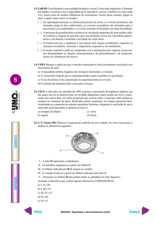 BIOLOGIA - Reprodução e desenvolvimento animal
IMPRIMIR
Voltar
GABARITO
Avançar
5
13. UnB-DF O ser humano é uma entidade biológica e social. Como todo organismo, é formado
por órgãos e sistemas e tem a capacidade de se reproduzir, crescer e interferir no meio onde
vive, assim como de receber influências do ecossistema. Acerca desse assunto, julgue os
itens a seguir como certos ou errados.
( ) Na reprodução humana, as células precursoras do óvulo, os ovócitos primários, são
formadas ainda na fase embrionária; os ovócitos secundários são formados após o
nascimento, já na puberdade; e os óvulos somente se formarão caso haja fecundação.
( ) A presença da gonadotrofina coriônica na circulação sanguínea de uma mulher adul-
ta confirma a suspeita de gravidez, pois sua produção ocorre nas vilosidades placen-
tárias e sua função é estimular a atividade do corpo lúteo.
( ) O sistema nervoso, a epiderme e seus anexos têm origem ectodérmica, enquanto os
sistemas circulatório, muscular e respiratório originam-se do endoderma.
( ) O tecido conjuntivo pode ser comparado com o parênquima dos vegetais, já que am-
bos desempenham as funções mesenquimática, de preenchimento e de armazena-
mento de substâncias de reserva.
14. UFRN Marque a opção em que o método contraceptivo está corretamente associado a seu
mecanismo de ação.
a) A laqueadura tubária (ligadura das trompas) interrompe a ovulação.
b) A vasectomia impede que os espermatozóides sejam expelidos na ejaculação.
c) O uso de pílulas evita a penetração do espermatozóide no ovócito.
d) O método da tabelinha inibe a secreção ovariana.
15. UECE A televisão, em setembro de 1999, noticiou o nascimento de trigêmeos ingleses, um
dos quais, por ter-se desenvolvido na cavidade abdominal, estava pondo em risco o nasci-
mento dos outros dois, em razão da pressão que exercia sobre o canal por onde sairiam as
crianças no momento do parto. Realizados partos cesarianos, as crianças passavam bem.
Analisando-se a anatomia do sistema reprodutor feminino, chegamos à conclusão de que o
canal pelo qual nasceriam os gêmeos no útero é:
a) trompas de falópio c) vulva
b) vagina d) uretra
16. U. F. Viçosa-MG Observe o esquema do embrião de um cordado, em corte transversal, e
analise as afirmativas seguintes.
A
D
B
C
I. A letra D representa a endoderme.
II. Os pulmões originam-se a partir do folheto C.
III. O folheto indicado por B dá origem ao cérebro.
IV. O coração forma-se a partir do folheto indicado pela letra A.
V. Alterações no folheto D não podem afetar as glândulas do tubo digestivo.
Assinale a alternativa que contém apenas afirmativas VERDADEIRAS.
a) I, II e III.
b) I, III e IV.
c) III, IV e V.
d) II e III.
e) IV e V.
 