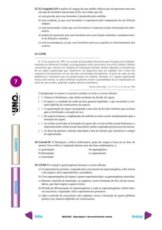 BIOLOGIA - Reprodução e desenvolvimento animal
IMPRIMIR
Voltar
GABARITO
Avançar
7
22. F.I.Anápolis-GO A análise do sangue de uma mulher indicou que ela apresenta uma taxa
elevada de hormônio luteinizante (LH). Isso indica que ela:
a) está grávida, pois esse hormônio é produzido pelo embrião.
b) está ovulando, já que esse hormônio é responsável pelo rompimento de um folículo
maduro.
c) está menstruada, sendo que esse hormônio é responsável pela eliminação do endo-
métrio.
d) acabou de menstruar, pois esse hormônio tem como função estimular o amadurecimen-
to de folículos ovarianos.
e) está na menopausa, já que esse hormônio provoca a parada no funcionamento dos
ovários.
23. UFPR
“A 13 de outubro de 1993, na reunião da Sociedade Americana para Pesquisa da Fertilidade,
realizada em Montreal (Canadá), os pesquisadores norte-americanos Jerry Hull e Robert Stillman
anunciaram que, durante um trabalho de fertilização assistida, haviam separado os blastômeros
de um zigoto segmentado que, fatalmente, iria degenerar, pois era triplóide, isto é tinha três
conjuntos cromossômicos em vez dos dois encontrados normalmente. A partir de cada um dos
blastômeros, mostraram que era possível obter um embrião. Portanto, se o zigoto segmentado
tivesse sido normal, os vários embriões resultantes teriam a possibilidade de ser implantados no
útero de uma mulher, podendo originar gêmeos univitelinos.”
(Revista Ciência Hoje, v. 23, nº 137, p. 45, abril de 1998)
Considerando os termos e conceitos contidos no texto, é correto afirmar:
( ) Chama-se blastômero cada célula resultante da divisão do zigoto.
( ) O zigoto é o resultado da união de dois gametas haplóides, o que reconstitui o con-
junto diplóide de cromossomos da espécie.
( ) A segmentação do zigoto corresponde a uma série de divisões mitóticas que ocorrem
após a fertilização e ativação do ovo.
( ) Na espécie humana, a implantação do embrião no útero ocorre imediatamente após a
formação do zigoto.
( ) As células envolvidas na formação do zigoto são o óvulo (célula sexual feminina) e o
espermatozóide (célula sexual masculina), ambas originadas por processo de meiose.
( ) As fases de gástrula e nêurula antecedem a fase de mórula, que caracteriza o estágio
de segmentação.
24. Univali-SC O blastóporo, orifício embrionário, pode dar origem à boca ou ao ânus do
animal. Esse orifício é originado durante uma das fases embrionárias, a:
a) gastrulação. d) organogênese.
b) blastulação. e) segmentação.
c) neurulação.
25. UEMS Em relação à gametogênese humana é correto afirmar:
a) O espermatócito primário, originado pelo crescimento da espermatogônia, sofre mitose
e dá origem a dois espermatócitos secundários.
b) Uma espermatogônia dá origem a quatro espermatozóides, na gametogênese masculina.
c) Durante o período de maturação, na oogênese, ocorre formação de dois oócitos secun-
dários, que dará origem a quatro óvulos.
d) Período de diferenciação ou espermiogênese é onde as espermatogônias sofrem mito-
ses sucessivas, originando vários espermatócitos primários.
e) Após o período de crescimento, das oogônias, ocorre a formação de quatro glóbulos
polares com números diplóides de cromossomos.
 