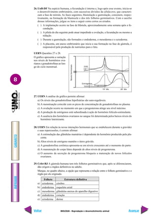 BIOLOGIA - Reprodução e desenvolvimento animal
IMPRIMIR
Voltar
GABARITO
Avançar
8
26. UnB-DF Na espécie humana, a fecundação é interna e, logo após esse evento, inicia-se
o desenvolvimento embrionário, com sucessivas divisões da célula-ovo, que caracteri-
zam a fase de mórula. As fases seguintes, blastulação e gastrulação, consistem, respec-
tivamente, na formação da blastocele e dos três folhetos germinativos. Com o auxílio
dessas informações, julgue os itens a seguir como certos ou errados.
( ) A implantação ocorre na fase de blástula, aproximadamente uma semana após a fe-
cundação.
( ) A pílula do dia seguinte pode atuar impedindo a ovulação, a fecundação ou mesmo a
nidação.
( ) Durante a gastrulação, são formados o endoderma, o mesoderma e o ectoderma.
( ) A placenta, um anexo embrionário que inicia a sua formação na fase de gástrula, é
responsável pela produção de nutrientes para o feto.
UERN Questões 27 e 28.
O gráfico apresenta a variação
nos níveis de hormônios ova-
rianos e gonadotrofinas ao lon-
go do ciclo menstrual. FHS
LH
Progesterona
14° dia 28° dia
Níveis
hormonais
Estrógenos
27. UERN A análise do gráfico permite afirmar:
a) Os níveis das gonadotrofinas hipofisárias são auto-reguláveis.
b) A menstruação coincide com os picos de concentração de gonadotrofinas no plasma.
c) A ovulação ocorre no momento em que a progesterona atinge seu nível máximo.
d) A produção de estrógenos está subordinada à ação do hormônio folículo-estimulante.
e) A ausência dos hormônios ovarianos no sangue foi determinada pelos baixos níveis do
hormônio luteinizante.
28. UERN Em relação às novas interações hormonais que se estabelecem durante a gravidez
e suas repercussões, é correto afirmar:
a) A estimulação das glândulas mamárias é dependente do hormônio produzido pela pla-
centa.
b) Altos níveis de estrógeno mantêm o útero grávido.
c) A gonadotrofina coriônica apresenta-se em níveis crescentes até o momento do parto.
d) A manutenção do corpo lúteo depende de altos níveis de progesterona.
e) O aumento da secreção de progesterona bloqueia a maturação de novos folículos
ovarianos.
29. Cefet-RJ A gástrula humana tem três folhetos germinativos que, após se diferenciarem,
dão origem a órgãos definitivos no adulto.
Marque, no quadro abaixo, a opção que representa a relação entre o folheto germinativo e o
órgão por ele originado.
Folheto Estrutura definitiva
a) ectoderma cérebro
b) endoderma esqueleto axial
c) mesoderma glândulas anexas do aparelho digestivo
d) endoderma coração
e) ectoderma derme
 