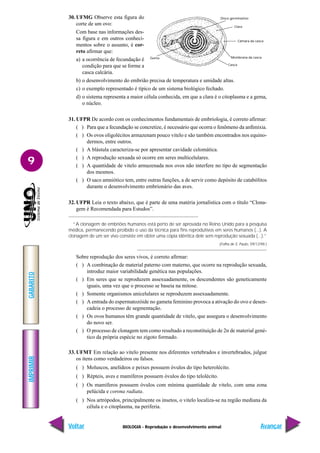 BIOLOGIA - Reprodução e desenvolvimento animal
IMPRIMIR
Voltar
GABARITO
Avançar
9
Disco germinativo
Clara
Câmara da casca
Membrana da casca
Casca
Gema
30. UFMG Observe esta figura do
corte de um ovo:
Com base nas informações des-
sa figura e em outros conheci-
mentos sobre o assunto, é cor-
reto afirmar que:
a) a ocorrência de fecundação é
condição para que se forme a
casca calcária.
b) o desenvolvimento do embrião precisa de temperatura e umidade altas.
c) o exemplo representado é típico de um sistema biológico fechado.
d) o sistema representa a maior célula conhecida, em que a clara é o citoplasma e a gema,
o núcleo.
31. UFPR De acordo com os conhecimentos fundamentais de embriologia, é correto afirmar:
( ) Para que a fecundação se concretize, é necessário que ocorra o fenômeno da anfimixia.
( ) Os ovos oligolécitos armazenam pouco vitelo e são também encontrados nos equino-
dermos, entre outros.
( ) A blástula caracteriza-se por apresentar cavidade celomática.
( ) A reprodução sexuada só ocorre em seres multicelulares.
( ) A quantidade de vitelo armazenada nos ovos não interfere no tipo de segmentação
dos mesmos.
( ) O saco amniótico tem, entre outras funções, a de servir como depósito de catabólitos
durante o desenvolvimento embrionário das aves.
32. UFPR Leia o texto abaixo, que é parte de uma matéria jornalística com o título “Clona-
gem é Recomendada para Estudos”.
“A clonagem de embriões humanos está perto de ser aprovada no Reino Unido para a pesquisa
médica, permanecendo proibido o uso da técnica para fins reprodutivos em seres humanos (...). A
clonagem de um ser vivo consiste em obter uma cópia idêntica dele sem reprodução sexuada (...).”
(Folha de S. Paulo, 09/12/98.)
Sobre reprodução dos seres vivos, é correto afirmar:
( ) A combinação de material paterno com materno, que ocorre na reprodução sexuada,
introduz maior variabilidade genética nas populações.
( ) Em seres que se reproduzem assexuadamente, os descendentes são geneticamente
iguais, uma vez que o processo se baseia na mitose.
( ) Somente organismos unicelulares se reproduzem assexuadamente.
( ) A entrada do espermatozóide no gameta feminino provoca a ativação do ovo e desen-
cadeia o processo de segmentação.
( ) Os ovos humanos têm grande quantidade de vitelo, que assegura o desenvolvimento
do novo ser.
( ) O processo de clonagem tem como resultado a reconstituição de 2n de material gené-
tico da própria espécie no zigoto formado.
33. UFMT Em relação ao vitelo presente nos diferentes vertebrados e invertebrados, julgue
os itens como verdadeiros ou falsos.
( ) Moluscos, anelídeos e peixes possuem óvulos do tipo heterolécito.
( ) Répteis, aves e mamíferos possuem óvulos do tipo telolécito.
( ) Os mamíferos possuem óvulos com mínima quantidade de vitelo, com uma zona
pelúcida e corona radiata.
( ) Nos artrópodos, principalmente os insetos, o vitelo localiza-se na região mediana da
célula e o citoplasma, na periferia.
 