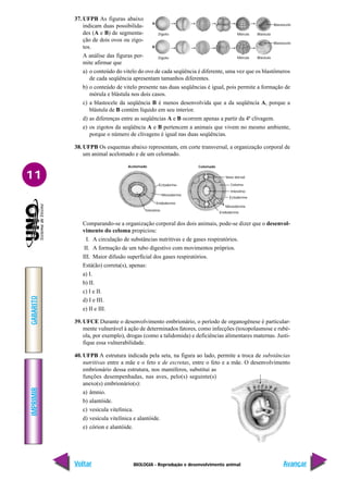 BIOLOGIA - Reprodução e desenvolvimento animal
IMPRIMIR
Voltar
GABARITO
Avançar
11
37. UFPB As figuras abaixo
indicam duas possibilida-
des (A e B) de segmenta-
ção de dois ovos ou zigo-
tos.
A análise das figuras per-
mite afirmar que
a) o conteúdo do vitelo do ovo de cada seqüência é diferente, uma vez que os blastômeros
de cada seqüência apresentam tamanhos diferentes.
b) o conteúdo de vitelo presente nas duas seqüências é igual, pois permite a formação de
mórula e blástula nos dois casos.
c) a blastocele da seqüência B é menos desenvolvida que a da seqüência A, porque a
blástula de B contém líquido em seu interior.
d) as diferenças entre as seqüências A e B ocorrem apenas a partir da 4ª clivagem.
e) os zigotos da seqüência A e B pertencem a animais que vivem no mesmo ambiente,
porque o número de clivagens é igual nas duas seqüências.
38. UFPB Os esquemas abaixo representam, em corte transversal, a organização corporal de
um animal acelomado e de um celomado.
Comparando-se a organização corporal dos dois animais, pode-se dizer que o desenvol-
vimento do celoma propiciou:
I. A circulação de substâncias nutritivas e de gases respiratórios.
II. A formação de um tubo digestivo com movimentos próprios.
III. Maior difusão superficial dos gases respiratórios.
Está(ão) correta(s), apenas:
a) I.
b) II.
c) I e II.
d) I e III.
e) II e III.
39. UFCE Durante o desenvolvimento embrionário, o período de organogênese é particular-
mente vulnerável à ação de determinados fatores, como infecções (toxopolasmose e rubé-
ola, por exemplo), drogas (como a talidomida) e deficiências alimentares maternas. Justi-
fique essa vulnerabilidade.
40. UFPB A estrutura indicada pela seta, na figura ao lado, permite a troca de substâncias
nutritivas entre a mãe e o feto e de excretas, entre o feto e a mãe. O desenvolvimento
embrionário dessa estrutura, nos mamíferos, substitui as
funções desempenhadas, nas aves, pelo(s) seguinte(s)
anexo(s) embrionário(s):
a) âmnio.
b) alantóide.
c) vesícula vitelínica.
d) vesícula vitelínica e alantóide.
e) córion e alantóide.
A
B
Blastocele
Blastocele
Zigoto
Zigoto
Mórula Blástula
Mórula Blástula
Acelomado Celomado
Ectoderme
Mesoderme
Endoderme
Intestino
Intestino
Ectoderme
Mesoderme
Endoderme
Vaso dorsal
Celoma
 