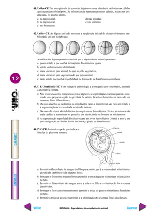 BIOLOGIA - Reprodução e desenvolvimento animal
IMPRIMIR
Voltar
GABARITO
Avançar
12
41. Unifor-CE Em uma gástrula de camarão, injetou-se uma substância radiativa nas células
que circundam o blastóporo. Se tal substância permanecer nessas células, poderá ser evi-
denciada, no animal adulto,
a) na região anal. d) nas gônadas.
b) na região oral. e) no intestino.
c) nas brânquias.
42. Unifor-CE As figuras ao lado mostram a seqüência inicial do desenvolvimento em-
brionário de um vertebrado.
Placenta
Cordão
Líquido
Útero
Vagina
A análise das figuras permite concluir que o zigoto desse animal apresenta:
a) pouco vitelo e por isso há formação de blastômeros iguais.
b) vitelo uniformemente distribuído.
c) mais vitelo no pólo animal do que no pólo vegetativo.
d) mais vitelo no pólo vegetativo do que pólo animal.
e) tanto vitelo que não há possibilidade de formação de blastômeros completos.
43. U. F. Uberlândia-MG Com relação à embriologia e à ontogenia dos vertebrados, assinale
a alternativa correta.
a) Nos ovos telolécitos completos (aves e répteis), a segmentação é apenas parcial, ocor-
rendo uma pequena região da periferia da célula, ficando a blástula em forma de um
pequeno disco (blastodisco).
b) Os ovos alécitos ou isolécitos ou oligolécitos (aves e mamíferos) são ricos em vitelo e
a segmentação ocorre em toda a extensão do ovo.
c) Os ovos de répteis são telolécitos incompletos ou heterolécitos. Neles, as mitoses são
mais rápidas e numerosas no pólo rico em vitelo, onde se formam os micrômeros.
d) A segmentação superficial discoidal ocorre em ovos heterolécitos (répteis e aves), em
que a migração de células forma um maciço grupo de blastômeros.
44. PUC-PR Assinale a opção que indica as
funções da placenta humana:
1 4
2 3 5 6
a) Permitir o fluxo direto de sangue do filho para a mãe, que é a responsável pela elimina-
ção de gás carbônico e de excretas fetais.
b) Proteger o feto contra traumatismos, permitir a troca de gases e sintetizar os leucócitos
do feto.
c) Permitir o fluxo direto de sangue entre a mãe e o filho e a eliminação dos excretas
dissolvidos.
d) Proteger o feto contra traumatismos, permitir a troca de gases e sintetizar as hemácias
do feto.
e) Permitir a troca de gases e nutrientes e a eliminação dos excretas fetais dissolvidos.
 