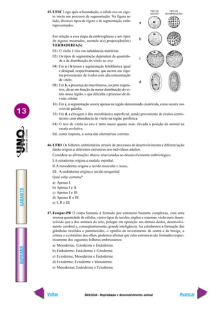 BIOLOGIA - Reprodução e desenvolvimento animal
IMPRIMIR
Voltar
GABARITO
Avançar
13
45. UFSC Logo após a fecundação, a célula ovo ou zigo-
to inicia um processo de segmentação. Na figura ao
lado, diversos tipos de zigoto e de segmentação estão
representados.
Em relação a essa etapa da embriogênese e aos tipos
de zigotos mostrados, assinale a(s) proposição(ões)
VERDADEIRA(S):
01) O vitelo é rico em substâncias nutritivas.
02) Os tipos de segmentação dependem da quantida-
de e da distribuição do vitelo no ovo.
04) Em a e b temos a segmentação holoblástica igual
e desigual, respectivamente, que ocorre em zigo-
tos provenientes de óvulos com alta concentração
de vitelo.
08) Em b, a presença de macrômeros, no pólo vegeta-
tivo, dá-se em função da maior distribuição do vi-
telo nessa região, o que dificulta o processo de di-
visão celular.
16) Em c, a segmentação ocorre apenas na região denominada cicatrícula, como ocorre nos
ovos de galinha.
32) Em d, a clivagem é dita meroblástica superficial, sendo proveniente de óvulos centro-
lécitos com abundância de vitelo na região periférica.
64) O teor de vitelo no ovo é tanto maior quanto mais elevada a posição do animal na
escala evolutiva.
Dê, como resposta, a soma das alternativas corretas.
46. UFRS Os folhetos embrionários através de processos de desenvolvimento e diferenciação
darão origem a diferentes estruturas nos indivíduos adultos.
Considere as afirmações abaixo relacionadas ao desenvolvimento embriológico.
I.A ectoderme origina a medula espinhal.
II.A mesoderme origina o tecido muscular e ósseo.
III. A endoderme origina o tecido urogenital.
Qual estão corretas?
a) Apenas I.
b) Apenas I e II.
c) Apenas I e III.
d) Apenas II e III.
e) I, II e III.
47. Fempar-PR O corpo humano é formado por estruturas bastante complexas, com uma
imensa quantidade de células, vários tipos de tecidos, órgãos e sistemas, visão mais desen-
volvida que a dos animais do solo, polegar em oposição aos demais dedos, desenvolvi-
mento cerebral e, conseqüentemente, grande inteligência. Ao estudarmos a formação das
glândulas tireóides e paratireóides, o epitélio de revestimento da uretra e da bexiga, a
córnea e o cristalino dos olhos, podemos afirmar que estas estruturas são formadas respec-
tivamente dos seguintes folhetos embrionários:
a) Mesoderme, Ectoderme e Endoderme.
b) Endoderme, Endoderme e Ectoderme.
c) Ectoderme, Mesoderme e Endoderme.
d) Ectoderme, Ectoderme e Mesoderme.
e) Mesoderme, Endoderme e Ectoderme.
TIPO DE
ZIGOTO
TIPO DE
SEGMENTAÇÃO
a
b
c
d
 