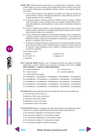 BIOLOGIA - Reprodução e desenvolvimento animal
IMPRIMIR
Voltar
GABARITO
Avançar
14
48. PUC-PR O desenvolvimento embrionário nos vertebrados leva à formação, em deter-
minado estágio, de certas estruturas que não farão parte do futuro animal. Tais estrutu-
ras, os anexos embrionários, desempenham funções variadas. A seu respeito, podería-
mos afirmar:
I. O saco vitelino, ligado ao tubo digestivo do embrião, tem função de absorção do
material nutritivo (vitelo); é formado pela endoderme e pela ectoderme; pode ser en-
contrado somente nas aves e mamíferos.
II. O alantóide, ligado ao intestino posterior do embrião, envolve e protege o embrião
contra dessecação e choques mecânicos (pois sua cavidade é cheia de líquido); é for-
mado pela endoderme e pela mesoderme visceral; pode ser encontrado em répteis e
mamíferos.
III. O âmnio, formado pela ectoderme e pela mesoderme parietal, tem como principal
função acumular os produtos de excreção produzidos pelo embrião, pode ser encon-
trado em peixes, répteis, aves e mamíferos.
IV. O cório, formado pela endoderme e pela mesoderme parietal, envolve e protege todo
o conjunto (embrião e demais anexos); nos peixes e mamíferos, o cório funde-se ao
alantóide formando o alantocório, extremamente vascularizado, o que permite trocas
gasosas e a retirada de sais de cálcio da
V. A placenta é um órgão formado por tecidos do cório e do alantóide reunidos a porções
do revestimento interno do útero. Produz hormônios e permite a ocorrência de trocas
de nutrientes e gases respiratórios entre o embrião e o organismo materno. Só é en-
contrada nos mamíferos.
Está ou estão corretas:
a) Apenas V. d) Apenas I e II.
b) I, II, III, IV e V. e) Apenas I e V.
c) Apenas IV.
49. U. Caxias do Sul-RS Sabendo-se que a formação de tecidos tem origem em folhetos
embrionários, assinale a alternativa que apresenta a associação correta entre os tecidos
abaixo indicados e a respectiva origem embrionária.
(1) – tecido cartilaginoso (4) – tecido nervoso
(2) – tecido muscular (5) – tecido da epiderme
(3) – tecido epitelial de traquéia
a) (1) endodérmica – (2) ectodérmica – 93) ectodérmica – (4) mesodérmica – (5) mesodérmica
b) (1) mesodérmica – (2) mesodérmica – (3) ectodérmica – (4) ectodérmica – (5) ectodérmica
c) (1) endodérmica – (2) ectodérmica – (3) mesodérmica – (4) mesodérmica – (5) ectodérmica
d) (1) mesodérmica – (2) mesodérmica – (3) endodérmica – (4) ectodérmica – (5) ectodérmica
e) (1) mesodérmica – (2) endodérmica – (3) mesodérmica – (4) ectodérmica – (5) ectodérmica
50. Unifor-CE Ovos que apresentam desenvolvimento direto fora do corpo da fêmea são
a) ricos em vitelo, como os das aves.
b) pobres em vitelo, como os dos peixes.
c) telolécitos, como os dos anfíbios.
d) oligolécitos, como os dos insetos.
e) centrolécitos, como os dos répteis.
51. FUVEST-SP Durante a ovulogênese da mulher, são produzidos dois corpúsculos polares.
O primeiro e o segundo corpúsculos polares humanos contêm, respectivamente,
a) 46 cromossmos duplicados e 46 cromossomos simples.
b) 46 cromossomos simples e 23 cromossomos simples.
c) 23 cromossomos duplicados e 23 cromossomos simples.
d) 23 cromossomos simples e 23 cromossomos simples.
e) 23 cromossomos simples e nenhum cromossomo.
 