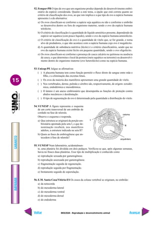 BIOLOGIA - Reprodução e desenvolvimento animal
IMPRIMIR
Voltar
GABARITO
Avançar
15
52. Fempar-PR O tipo de ovo que um organismo produz depende do desenvolvimento embri-
onário da espécie considerada. Quanto a este tema, a opção que está correta quanto ao
critério de classificação dos ovos, ao que isto implica e a que tipo de ovo a espécie humana
apresenta é a da alternativa:
a) Os ovos classificam-se conforme a espécie seja aquática ou não e conforme o embrião
se desenvolva dentro ou fora do organismo materno, sendo o ovo da espécie humana
telolécito.
b) O critério de classificação é a quantidade de líquido amniótico presente, dependendo da
espécie ser aquática (com pouco líquido), sendo o ovo da espécie humana amniolécito.
c) O critério de classificação do ovo é a quantidade de vitelo que, se for grande, o torna
alvo de predadores, o que não acontece com a espécie humana cujo ovo é megalécito.
d) A quantidade de substância nutritiva (lécito) é o critério classificatório, sendo que no
ovo da espécie humana existe lécito em pequena quantidade, sendo o ovo oligolécito.
e) Os ovos classificam-se conforme a presença de casca calcária ou quitinosa ou ausência
de casca, o que determina o local da postura (meio aquático ou terrestre) ou desenvolvi-
mento dentro do organismo materno (ovo heterolécito) como na espécie humana.
53. Unicap-PE Julgue as afirmativas
( ) A placenta humana tem como função permitir o fluxo direto de sangue entre mãe e
filho, e a eliminação das excretas fetais.
( ) Os ovos da maioria dos mamíferos apresentam uma grande quantidade de vitelo.
( ) Nos vertebrados, derme, pulmão e cérebro são, respectivamente, de origem: ectodér-
mica, endodérmica e mesodérmica.
( ) O âmnio é um anexo embrionário que desempenha as funções de proteção contra
abalos mecânicos e desidratação.
( ) O tipo de segmentação do ovo é determinado pela quantidade e distribuição do vitelo.
54. VUNESP A figura representa o esquema
de um corte transversal de um embrião de
cordado na fase de nêurula.
Observe o esquema e responda.
a) Que estrutura se originará da porção em-
brionária apontada pela seta I, e que de-
nominação receberá, nos mamíferos
adultos, a estrutura indicada na seta II?
b) Quais as fases da embriogênese que an-
tecedem à fase de nêurula?
55. VUNESP Num laboratório, acidentalmen-
te, uma planária foi dividida em dois pedaços. Verificou-se que, após algumas semanas,
havia no frasco duas planárias. Esse tipo de multiplicação é conhecido como
a) reprodução sexuada por gametogênese.
b) reprodução assexuada por gametogênese.
c) fragmentação seguida de regeneração.
d) reprodução seguida por fragmentação.
e) brotamento seguido de esporulação.
56. E.M. Santa Casa/Vitória-ES Os ossos da coluna vertebral se originam, no embrião:
a) da notocorda
b) do mesoderma lateral
c) do mesoderma ventral
d) do mesoderma dorsal
e) do endoderma
celoma
II
arquêntero
I
 