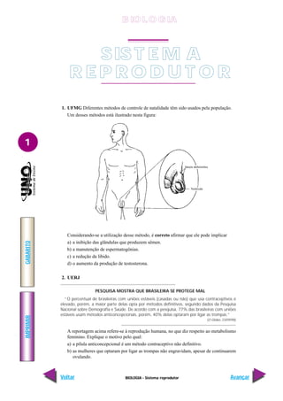 BIOLOGIA - Sistema reprodutor
IMPRIMIR
Voltar
GABARITO
Avançar
1
SIS T E M A
R E P R O D U T O R
1. UFMG Diferentes métodos de controle de natalidade têm sido usados pela população.
Um desses métodos está ilustrado nesta figura:
Considerando-se a utilização desse método, é correto afirmar que ele pode implicar
a) a inibição das glândulas que produzem sêmen.
b) a manutenção de espermatogônias.
c) a redução da libido.
d) o aumento da produção de testosterona.
2. UERJ
PESQUISA MOSTRA QUE BRASILEIRA SE PROTEGE MAL
“O percentual de brasileiras com uniões estáveis (casadas ou não) que usa contraceptivos é
elevado, porém, a maior parte delas opta por métodos definitivos, segundo dados da Pesquisa
Nacional sobre Demografia e Saúde. De acordo com a pesquisa, 77% das brasileiras com uniões
estáveis usam métodos anticoncepcionais, porém, 40% delas optaram por ligar as trompas.”
(O Globo, 23/09/98)
A reportagem acima refere-se à reprodução humana, no que diz respeito ao metabolismo
feminino. Explique o motivo pelo qual:
a) a pílula anticoncepcional é um método contraceptivo não definitivo.
b) as mulheres que optaram por ligar as trompas não engravidam, apesar de continuarem
ovulando.
Vasos deferentes
Testículo
B IO L O GIA
 