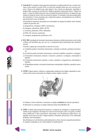 BIOLOGIA - Sistema reprodutor
IMPRIMIR
Voltar
GABARITO
Avançar
2
3. Univali-SC O complexo funcionamento hormonal na mulher pode levá-la a cometer lou-
curas, como mostra a revista VEJA, no início de setembro deste ano, em Loucuras pós-
parto. Trata-se de mulheres que, após darem à luz, entram em depressão, rejeitando o
próprio filho, ao ponto de sacrificá-los. Médicos apontam explicações físicas. “Depois do
parto, o corpo da mulher passa por uma revolução hormonal meteórica. O organismo que
mudou ao longo de meses volta ao normal de repente. O resultado é uma descompensação
dos hormônios. É nesse momento que a depressão aparece, principalmente nas mulheres
que já possuem casos na família.”
Os hormônios femininos que podem ser encontrados no sangue da mulher, antes, durante
e depois da gravidez são:
a) progesterona, estrógeno, ADH e calciotonina.
b) estrógeno, adrenalina, ADH e ACTH.
c) ocitocina, prolactina, FSH e adrenalina.
d) FSH, LH, tiroxina e prolactina.
e) estrógeno, progesterona, prolactina e LH.
4. PUC-PR A produção do hormônio luteinizante estimula as células intersticiais ou de Leydig
a liberar um hormônio que, por sua vez, é responsável pela manutenção dos caracteres
sexuais.
Assinale a opção que corresponde ao descrito no texto:
a) A hipófise produz o hormônio luteinizante e estimula o testículo a produzir testostero-
na.
b) O testículo produz hormônio luteinizante e estimula a hipófise a produzir o estrógeno.
c) O hormônio luteinizante estimula o testículo a produzir o estrógeno, estimulando a
hipófise.
d) O hormônio luteinizante estimula o ovário a produzir a progesterona, estimulando a
hipófise.
e) O hipotálamo produz o hormônio luteinizante estimulando a hipófise a produzir testos-
terona.
5. UFPB A figura abaixo evidencia a organização anatômica dos órgãos reprodutivos mas-
culinos, bem como sua posição em relação a outros órgãos viscerais.
a) Indique as letras referentes a estruturas ou órgãos exclusivos do sistema reprodutor.
b) Denomine as estruturas ou órgãos indicados pelas letras B, D, E e G.
6. UFRJ A pílula anticoncepcional feminina é composta de estrógenos e progestacionais
sintéticos que impedem a formação do óvulo (ovócito II) pelo ovário. Em geral, a mulher
toma a pílula por 21 dias consecutivos, interrompe o uso da pílula por alguns dias e, em
seguida, inicia uma nova série. Alguns médicos, entretanto, prescrevem o uso continuado
da pílula, sem interrupções.
Que diferença no ciclo feminino, particularmente no útero, terá esse segundo procedimen-
to, quando comparado ao uso interrompido do medicamento?
 