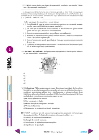 BIOLOGIA - Sistema reprodutor
IMPRIMIR
Voltar
GABARITO
Avançar
3
7. UFPR Leia o texto abaixo, que é parte de uma matéria jornalística com o título “Clona-
gem é Recomendada para Estudos”.
“A clonagem de embriões humanos está perto de ser aprovada no Reino Unido para a pesquisa
médica, permanecendo proibido o uso da técnica para fins reprodutivos em seres humanos (…). A
clonagem de um ser vivo consiste em obter uma cópia idêntica dele sem reprodução sexuada
(…).” (Folha de S. Paulo, 09/12/98.)
Sobre reprodução dos seres vivos, é correto afirmar:
( ) A combinação de material paterno com materno, que ocorre na reprodução sexuada,
introduz maior variabilidade genética nas populações.
( ) Em seres que se reproduzem assexuadamente, os descendentes são geneticamente
iguais, uma vez que o processo se baseia na mitose.
( ) Somente organismos unicelulares se reproduzem assexuadamente.
( ) A entrada do espermatozóide no gameta feminino provoca a ativação do ovo e desen-
cadeia o processo de segmentação.
( ) Os ovos humanos têm grande quantidade de vitelo, que assegura o desenvolvimento
do novo ser.
( ) O processo de clonagem tem como resultado a reconstituição de 2n de material gené-
tico da própria espécie no zigoto formado.
8. E.M. Santa Casa/Vitória-ES Na figura abaixo, que representa o sistema genital masculi-
no, que número indica o epidídimo?
a) 1
b) 2
c) 3
d) 4
e) 5
9. U. E. Londrina-PR Em um experimento para se determinar a importância dos hormônios
hipofisários na reprodução de mamíferos, procedeu-se à remocão da hipófise (hipofisecto-
mia) de um grupo de ratas adultas. Após a hipofisectomia, os animais receberam doses
fisiológicas de hormônio folículo-estimulante (FSH) e hormônio luteinizante (LH). Como
resultado deste procedimento experimental, espera-se que:
a) Os ovários permaneçam inativos.
b) Não ocorra mais ovulação.
c) Ocorra liberação de estrógenos e ovulação.
d) Ocorra atrofia uterina.
e) Desapareçam as características sexuais secundárias.
10. UFMG A vasectomia tem sido um dos recursos procurados atualmente por homens que
não desejam ter filhos. A eficácia desse método anticoncepcional deve-se a
a) ausência de espermatozóides no sêmen.
b) alteração do controle hormonal.
c) impedimento da produção de espermatozóides.
d) impedimento da ejaculação.
 