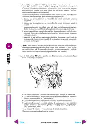 BIOLOGIA - Sistema reprodutor
IMPRIMIR
Voltar
GABARITO
Avançar
4
11. Univali-SCA revista CIÊNCIA HOJE (jan/fev de 1998) noticia a descoberta de uma nova
espécie de lagarto nativo, na região de Linhares-ES. Os indivíduos adultos do sexo femini-
no originam descendentes sempre fêmeas, geneticamente iguais. Esses quando atingem a
maturidade sexual, também geram novas fêmeas, que por sua vez repetirão o processo,
mantendo assim uma população unissexual.
Esse mecanismo reprodutivo ocorre também em outros animais: pulgões, alguns besouros
e crustáceos, formigas e vespas. Trata-se de um tipo de reprodução:
a) sexuada, cuja fecundação ocorre no período larval e permite a clonagem natural: a
pedogênese.
b) sexuada, cuja fecundação ocorre no período larval e permite a clonagem natural: a
neotenia.
c) sexuada, a qual consiste em produzir novos indivíduos a partir de um ovo, pela separa-
ção dos blastômeros, possibilitando a formação de vários clones: a poliembrionia.
d) sexuada, na qual fêmea produz óvulos diplóides, dispensando a participação do esper-
matozóide. Este processo é chamado de partenogênese e representa um mecanismo
natural de clonagem.
e) assexuada, na qual a fêmea produz óvulos diplóides, dispensando a participação do
espermatozóide. Este processo é chamado de partenogênese e representa um mecanis-
mo natural de clonagem.
12. UFRJ A maior parte dos métodos anticoncepcionais que utiliza uma abordagem bioquí-
mica ou fisiológica aplica-se à mulher. Um exemplo muito conhecido é a pílula anticon-
cepcional, que lança mão de misturas de estrogênio e progesterona para inibir a ovulação.
Por que é mais difícil elaborar uma estratégia semelhante para o homem?
13. U. E. Ponta Grossa-PR Sobre o aparelho reprodutor masculino, representado na figura
abaixo, assinale o que for correto:
01) Na estrutura de número 1, ocorre a espermatogênese e a produção de testosterona.
02) Na estrutura de número 2, os espermatozóides recém-formados terminam sua matura-
ção e ficam armazenados até a sua eliminação.
04) A vasectomia é realizada através do seccionamento da estrutura de número 3.
08) A estrutura de número 6 possui três cilindros de tecido esponjoso em seu interior
(corpos cavernosos), uma “cabeça” (glande), e uma prega protetora, de pele (prepú-
cio), que recobre a glande.
16) As estruturas de números 4 e 5 são chamadas de gônadas masculinas.
Dê, como resposta, a soma das alternativas corretas.
5
4
3
2 1
6
 