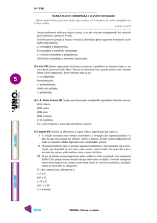 BIOLOGIA - Sistema reprodutor
IMPRIMIR
Voltar
GABARITO
Avançar
5
14. UERJ
TÉCNICA REVERTE MENOPAUSA E DEVOLVE FERTILIDADE
Mulher estéril voltou a produzir óvulos após receber um transplante de ovário congelado nos
Estados Unidos.
(O Globo, 24/09/99)
No procedimento médico-cirúrgico acima, o tecido ovariano transplantado foi induzido
por hormônios a produzir óvulos.
Isso foi possível porque a função ovariana é estimulada pelos seguintes hormônios secre-
tados pela hipófise:
a) estrogênio e progesterona.
b) estrogênio e hormônio luteinizante.
c) folículo estimulante e progesterona.
d) folículo estimulante e hormônio luteinizante.
15. Cefet-PR Quatro organismos iniciaram o processo reprodutivo ao mesmo tempo e, em
meia hora, havia oito indivíduos. Passou-se mais uma hora, quando então eram contados
trinta e dois organismos. Possivelmente trata-se de:
a) cissiparidade.
b) esporulação.
c) poliembrionia.
d) divisão múltipla.
e) poliploidia.
16. U.E. Ponta Grossa-PR Órgãos que fazem parte do aparelho reprodutor feminino interno:
(01) clitóris
(02) uretra
(04) útero
(08) ovidutos
(16) epidídimo
Dê, como resposta, a soma das alternativas corretas.
17. Fempar-PR Analise as afirmativas a seguir sobre a reprodução das espécies:
I. A relação existente entre túbulos seminíferos e formação dos espermatozóides é o
fato de que nas células dos túbulos ocorre a meiose, divisão celular reducional de
onde se originam células haplóides com variabilidade gênica.
II. O grande problema para os animais aquáticos habitarem o meio terrestre era a repro-
dução, que dependia de um meio, pelo menos, muito úmido. Foi resolvido com o
advento dos anexos embrionários como o saco vitelínico.
III. O uso de pílulas anticoncepcionais pelas mulheres inibe a produção dos hormônios
FSH e LH e propicia uma situação em que não ocorre ovulação. O uso de estrógenos
como anticoncepcionais, porém, pode trazer danos ao sistema circulatório, principal-
mente se associado ao tabagismo.
É (são) correta(s) a(s) afirmativa(s):
a) I e II.
b) I e III.
c) II e III.
d) I, II e III
e) I somente.
 