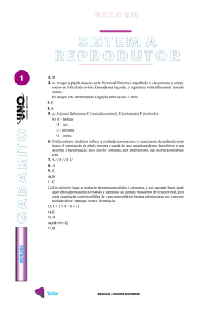 IMPRIMIR
Voltar Avançar
1
BIOLOGIA - Sistema reprodutor
1. B
2. a) porque a pípula atua no ciclo hormonal feminino impedindo o crescimento e rompi-
mento do folículo do ovário. Cessada sua ingestão, o organismo volta a funcionar normal-
mente.
b) porque está interrompida a ligação entre ovário e útero.
3. C
4. A
5. a) A (canal deferente), C (vesícula seminal), E (próstata) e F (testículo).
b) B – bexiga
D – reto
E – próstata
G – uretra
6. Os hormônios sintéticos inibem a ovulacão e promovem o crescimento do endométrio do
útero. A interrupção da pílula provoca a queda da taxa sangüínea desses hormônios, o que
acarreta a menstruação. Se o uso for contínuo, sem interrupções, não ocorre a menstrua-
ção.
7. V-V-F-V-F-V
8. A
9. C
10. B
11. C
12. Em primeiro lugar, a produção de espermatozóides é constante, e, em segundo lugar, qual-
quer abordagem química visando a supressão do gameta masculino deveria ser total, pois
cada ejaculação contém milhões de espermatozóides e basta a existência de um esperma-
tozóide viável para que ocorra fecundação.
13. 1 + 2 + 4 + 8 = 15
14. D
15. A
16. 04+08=12
17. B
SIS T E M A
R E P R O D U T O R
B IO L O GIA
G
A
B
A
R
IT
O
 