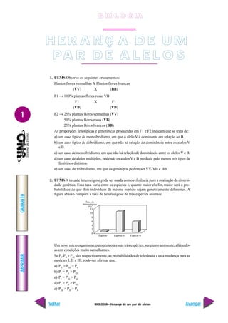 BIOLOGIA - Herança de um par de alelos
IMPRIMIR
Voltar
GABARITO
Avançar
1
H E R A NÇ A D E U M
PA R D E A L E L O S
1. UEMS Observe os seguintes cruzamentos:
Plantas flores vermelhas X Plantas flores brancas
(VV) X (BB)
F1 → 100% plantas flores rosas VB
F1 X F1
(VB) (VB)
F2 → 25% plantas flores vermelhas (VV)
50% plantas flores rosas (VB)
25% plantas flores brancas (BB)
As proporções fenotípicas e genotípicas produzidas em F1 e F2 indicam que se trata de:
a) um caso típico de monoibridismo, em que o alelo V é dominante em relação ao B.
b) um caso típico de diibridismo, em que não há relação de dominância entre os alelos V
e B.
c) um caso de monoibridismo, em que não há relação de dominância entre os alelosV e B.
d) um caso de alelos múltiplos, podendo os alelos V e B produzir pelo menos três tipos de
fenótipos distintos.
e) um caso de triibridismo, em que os genótipos podem ser VV, VB e BB.
2. UFMSA taxa de heterozigose pode ser usada como referência para a avaliação da diversi-
dade genética. Essa taxa varia entre as espécies e, quanto maior ela for, maior será a pro-
babilidade de que dois indivíduos da mesma espécie sejam geneticamente diferentes. A
figura abaixo compara a taxa de heterozigose de três espécies animais:
Um novo microorganismo, patogênico a essas três espécies, surgiu no ambiente, afetando-
as em condições muito semelhantes.
Se PI
, PII
e PIII
são, respectivamente, as probabilidades de tolerância a esta mudança para as
espécies I, II e III, pode-ser afirmar que:
a) PII
> PIII
> PI
b) PI
= PII
> PIII
c) PI
= PIII
> PII
d) PI
> PII
> PIII
e) PIII
> PII
> PI
Taxa de
heterozigose
(%)
12
10
8
6
4
2
0
Espécie I Espécie II Espécie III
B IO L O GIA
 