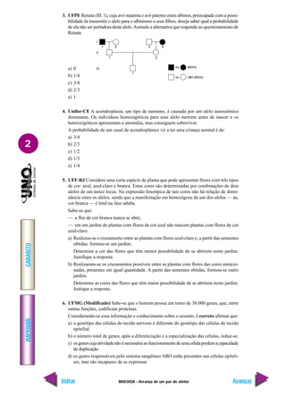 BIOLOGIA - Herança de um par de alelos
IMPRIMIR
Voltar
GABARITO
Avançar
2
3. UFPE Renata (III. 1), cuja avó materna e avô paterno eram albinos, preocupada com a possi-
bilidade de transmitir o alelo para o albinismo a seus filhos, deseja saber qual a probabilidade
de ela não ser portadora deste alelo.Assinale a alternativa que responde ao questionamento de
Renata.
a) 0
b) 1/4
c) 3/4
d) 2/3
e) 1
4. Unifor-CE A acondroplasia, um tipo de nanismo, é causada por um alelo autossômico
dominante. Os indivíduos homozigóticos para esse alelo morrem antes de nascer e os
heterozigóticos apresentam a anomalia, mas conseguem sobreviver.
A probabilidade de um casal de acondroplásico vir a ter uma criança normal é de:
a) 3/4
b) 2/3
c) 1/2
d) 1/3
e) 1/4
5. UFF-RJ Considere uma certa espécie de planta que pode apresentar flores com três tipos
de cor: azul, azul-claro e branca. Estas cores são determinadas por combinações de dois
alelos de um único locus. Na expressão fenotípica de tais cores não há relação de domi-
nância entre os alelos, sendo que a manifestação em homozigoze de um dos alelos — aa,
cor branca — é letal na fase adulta.
Sabe-se que:
— a flor de cor branca nunca se abre;
— em um jardim de plantas com flores de cor azul não nascem plantas com flores de cor
azul-claro.
a) Realizou-se o cruzamento entre as plantas com flores azul-claro e, a partir das sementes
obtidas, formou-se um jardim.
Determine a cor das flores que têm menor possibilidade de se abrirem neste jardim.
Justifique a resposta.
b) Realizaram-se os cruzamentos possíveis entre as plantas com flores das cores mencio-
nadas, presentes em igual quantidade. A partir das sementes obtidas, formou-se outro
jardim.
Determine as cores das flores que têm maior possibilidade de se abrirem neste jardim.
Justique a resposta.
6. UFMG (Modificado) Sabe-se que o homem possui em torno de 30.000 genes, que, entre
outras funções, codificam proteínas.
Considerando-se essa informação e conhecimento sobre o assunto, é correto afirmar que:
a) o genótipo das células do tecido nervoso é diferente do genótipo das células do tecido
epitelial.
b) o número total de genes, após a diferenciação e a especialização das células, reduz-se.
c) osgenescujaatividadenãoénecessáriaaofuncionamentodeumacélulaperdemacapacidade
de duplicação.
d) os genes responsáveis pelo sistema sangüíneo ABO estão presentes nas células epiteli-
ais, mas são incapazes de se expressar.
1 2
1
1
2
3 4
ou
ou
albino
não albino
I
II
III
 