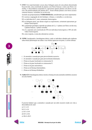 BIOLOGIA - Herança de um par de alelos
IMPRIMIR
Voltar
GABARITO
Avançar
3
7. UFSC Um experimentador cruzou duas linhagens puras de uma planta denominada
boca-de-leão, uma constituída de plantas com flores brancas e outra com flores ver-
melhas. A descendência originada (F1
) apresentou apenas plantas com flores cor-de-
rosa. Da autofecundação das plantas da F1
, foram obtidas plantas com flores exclusi-
vamente brancas, vermelhas ou cor-de-rosa.
Assinale a(s) proposição(ões) VERDADEIRA(S), considerando que neste experimento:
01) ocorreu a segregação de três fenótipos: o branco, o vermelho e o cor-de-rosa.
02) os indivíduos de F1
eram, certamente, heterozigotos.
04) as linhagens puras, que deram origem ao experimento, certamente apresentam ge-
nótipos homozigotos.
08) a proporção genotípica esperada nas plantas de F2
é: 1 planta com flores cor-de-rosa;
2 plantas brancas; 1 planta vermelha.
16) a F2
esperada será constituída de 50% de indivíduos homozigotos e 50% de indi-
víduos heterozigotos.
Dê, como resposta, a soma das alternativas corretas.
8. UFPR Considerando o heredograma abaixo, onde os indivíduos afetados pela síndrome
unha-rótula (deformação nas unhas e nas rótulas) aparecem em preto, é correto afirmar:
( )A anomalia é causada por gene provavelmente recessivo.
( )A anomalia é causada por gene provavelmente dominante.
( )Trata-se de gene localizado no cromossomo X.
( )Trata-se de gene localizado no cromossomo Y.
( )Trata-se de gene autossômico.
( )Trata-se de Herança Intermediária.
( )Trata-se de Herança Holândrica.
9. Unifor-CE O heredograma abaixo mostra a herança de uma anomalia (símbolos escuros)
em uma família.
É possível deduzir que a anomalia é causada por um alelo recessivo tendo em vista a
descendência do casal
a) I-1 x I-2
b) I-3 x I-4
c) II-3 x II-4
d) II-5 x II-6
e) III-4 x III-5
 