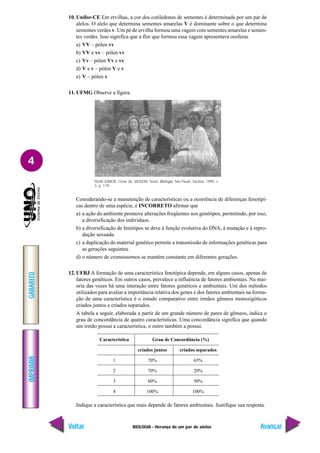 BIOLOGIA - Herança de um par de alelos
IMPRIMIR
Voltar
GABARITO
Avançar
4
10. Unifor-CE Em ervilhas, a cor dos cotilédones de sementes é determinada por um par de
alelos. O alelo que determina sementes amarelas V é dominante sobre o que determina
sementes verdes v. Um pé de ervilha formou uma vagem com sementes amarelas e semen-
tes verdes. Isso significa que a flor que formou essa vagem apresentava oosferas
a) VV – pólen vv
b) VV e vv – pólen vv
c) Vv – pólen Vv e vv
d) V e v – pólen V e v
e) V – pólen v
11. UFMG Observe a figura.
Considerando-se a manutenção de características ou a ocorrência de diferenças fenotípi-
cas dentro de uma espécie, é INCORRETO afirmar que
a) a ação do ambiente promove alterações freqüentes nos genótipos, permitindo, por isso,
a diversificação dos indivíduos.
b) a diversificação de fenótipos se deve à função evolutiva do DNA, à mutação e à repro-
dução sexuada.
c) a duplicação do material genético permite a transmissão de informações genéticas para
as gerações seguintes.
d) o número de cromossomos se mantém constante em diferentes gerações.
12. UFRJ A formação de uma característica fenotípica depende, em alguns casos, apenas de
fatores genéticos. Em outros casos, prevalece a influência de fatores ambientais. Na mai-
oria das vezes há uma interação entre fatores genéticos e ambientais. Um dos métodos
utilizados para avaliar a importância relativa dos genes e dos fatores ambientais na forma-
ção de uma característica é o estudo comparativo entre irmãos gêmeos monozigóticos
criados juntos e criados separados.
A tabela a seguir, elaborada a partir de um grande número de pares de gêmeos, indica o
grau de concordância de quatro características. Uma concordância significa que quando
um irmão possui a característica, o outro também a possui.
Indique a característica que mais depende de fatores ambientais. Justifique sua resposta.
Característica Grau de Concordância (%)
criados juntos criados separados
1 70% 65%
2 70% 20%
3 60% 50%
4 100% 100%
SILVA JÚNIOR, César da, SASSON, Sezar. Biologia. São Paulo: Saraiva, 1995. v.
3, p. 179.
 