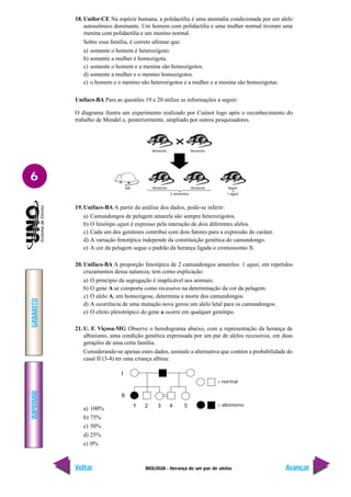 BIOLOGIA - Herança de um par de alelos
IMPRIMIR
Voltar
GABARITO
Avançar
6
18. Unifor-CE Na espécie humana, a polidactilia é uma anomalia condicionada por um alelo
autossômico dominante. Um homem com polidactilia e uma mulher normal tiveram uma
menina com polidactilia e um menino normal.
Sobre essa família, é correto afirmar que:
a) somente o homem é heterozigoto.
b) somente a mulher é homozigota.
c) somente o homem e a menina são homozigotos.
d) somente a mulher e o menino homozigotos.
e) o homem e o menino são heterozigotos e a mulher e a menina são homozigotas.
Unifacs-BA Para as questões 19 e 20 utilize as informações a seguir:
O diagrama ilustra um experimento realizado por Cuénot logo após o reconhecimento do
trabalho de Mendel e, posteriormente, ampliado por outros pesquisadores.
19.Unifacs-BA A partir da análise dos dados, pode-se inferir:
a) Camundongos de pelagem amarela são sempre heterozigotos.
b) O fenótipo aguti é expresso pela interação de dois diferentes alelos.
c) Cada um dos genitores contribui com dois fatores para a expressão do caráter.
d) A variação fenotípica independe da constituição genética do camundongo.
e) A cor da pelagem segue o padrão da herança ligada o cromossomo X.
20. Unifacs-BA A proporção fenotípica de 2 camundongos amarelos: 1 aguti, em repetidos
cruzamentos dessa natureza, tem como explicação:
a) O princípio da segregação é inaplicável aos animais.
b) O gene A se comporta como recessivo na determinação da cor da pelagem.
c) O alelo A, em homozigose, determina a morte dos camundongos.
d) A ocorrência de uma mutação nova gerou um alelo letal para os camundongos.
e) O efeito pleiotrópico do gene a ocorre em qualquer genótipo.
21. U. F. Viçosa-MG Observe o heredograma abaixo, com a representação da herança de
albinismo, uma condição genética expressada por um par de alelos recessivos, em duas
gerações de uma certa família.
Considerando-se apenas estes dados, assinale a alternativa que contém a probabilidade do
casal II (3-4) ter uma criança albina:
a) 100%
b) 75%
c) 50%
d) 25%
e) 0%
Amarelo Amarelo
Amarelo Amarelo
AA Aguti
2 amarelos 1 aguti
= normal
= albinismo
I
II
1 2 3 4 5
 