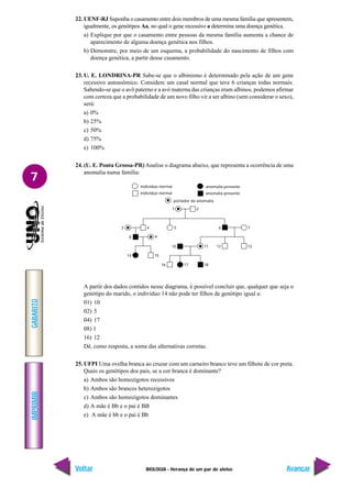 BIOLOGIA - Herança de um par de alelos
IMPRIMIR
Voltar
GABARITO
Avançar
7
22. UENF-RJ Suponha o casamento entre dois membros de uma mesma família que apresentem,
igualmente, os genótipos Aa, no qual o gene recessivo a determina uma doença genética.
a) Explique por que o casamento entre pessoas da mesma família aumenta a chance de
aparecimento de alguma doença genética nos filhos.
b) Demonstre, por meio de um esquema, a probabilidade do nascimento de filhos com
doença genética, a partir desse casamento.
23. U. E. LONDRINA-PR Sabe-se que o albinismo é determinado pela ação de um gene
recessivo autossômico. Considere um casal normal que teve 6 crianças todas normais.
Sabendo-se que o avô paterno e a avó materna das crianças eram albinos, podemos afirmar
com certeza que a probabilidade de um novo filho vir a ser albino (sem considerar o sexo),
será:
a) 0%
b) 25%
c) 50%
d) 75%
e) 100%
24. (U. E. Ponta Grossa-PR) Analise o diagrama abaixo, que representa a ocorrência de uma
anomalia numa família:
A partir dos dados contidos nesse diagrama, é possível concluir que, qualquer que seja o
genótipo do marido, o indivíduo 14 não pode ter filhos de genótipo igual a:
01) 10
02) 5
04) 17
08) l
16) 12
Dê, como resposta, a soma das alternativas corretas.
25. UFPI Uma ovelha branca ao cruzar com um carneiro branco teve um filhote de cor preta.
Quais os genótipos dos pais, se a cor branca é dominante?
a) Ambos são homozigotos recessivos
b) Ambos são brancos heterozigotos
c) Ambos são homozigotos dominantes
d) A mãe é Bb e o pai é BB
e) A mãe é bb e o pai é Bb
indivíduo normal
indivíduo normal
anomalia presente
anomalia presente
portador da anomalia
18
17
16
15
14
10 11 12 13
9
8
4
3 5 7
6
2
1
 