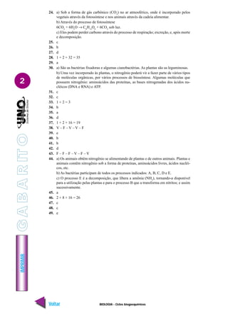 IMPRIMIR
Voltar Avançar
2
BIOLOGIA - Ciclos biogoequímicos
24. a) Sob a forma de gás carbônico (CO2
) no ar atmosférico, onde é incorporado pelos
vegetais através da fotossíntese e nos animais através da cadeia alimentar.
b) Através do processo de fotossíntese
6CO2
+ 6H2
O → C6
H12
O6
+ 6CO2
sob luz.
c) Eles podem perder carbono através do processo de respiração; excreção, e, após morte
e decomposição.
25. c
26. b
27. d
28. 1 + 2 + 32 = 35
29. a
30. a) São as bactérias fixadoras e algumas cianobactérias. As plantas são as leguminosas.
b) Uma vez incorporado às plantas, o nitrogênio poderá vir a fazer parte de vários tipos
de moléculas orgânicas, por vários processos de biossíntese. Algumas moléculas que
possuem nitrogênio: aminoácidos das proteínas, as bases nitrogenadas dos ácidos nu-
cléicos (DNA e RNA) e ATP.
31. c
32. c
33. 1 + 2 = 3
34. b
35. a
36. d
37. 1 + 2 + 16 = 19
38. V – F – V – V – F
39. e
40. b
41. b
42. d
43. F – F – F – V – F – V
44. a) Os animais obtêm nitrogênio se alimentando de plantas e de outros animais. Plantas e
animais contêm nitrogênio sob a forma de proteínas, aminoácidos livres, ácidos nucléi-
cos, etc.
b) As bactérias participam de todos os processos indicados: A, B, C, D e E.
c) O processo E é a decomposição, que libera a amônia (NH3
), tornando-a disponível
para a utilização pelas plantas e para o processo B que a transforma em nitritos; e assim
sucessivamente.
45. a
46. 2 + 8 + 16 = 26
47. c
48. c
49. e
G
A
B
A
R
IT
O
 