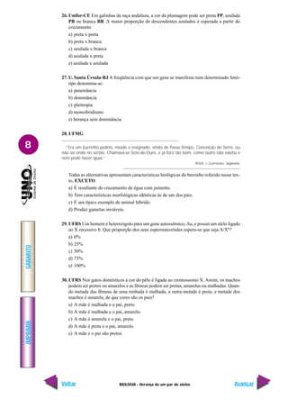 BIOLOGIA - Herança de um par de alelos
IMPRIMIR
Voltar
GABARITO
Avançar
8
26. Unifor-CE Em galinhas da raça andaluza, a cor da plumagem pode ser preta PP, azulada
PB ou branca BB. A maior proporção de descendentes azulados é esperada a partir do
cruzamento
a) preta x preta
b) preta x branca
c) azulada x branca
d) azulada x preta
e) azulada x azulada
27. U. Santa Úrsula-RJ A freqüência com que um gene se manifesta num determinado fenó-
tipo denomina-se:
a) penetrância
b) dominância
c) pleitropia
d) monoibridismo
e) herança sem dominância
28. UFMG
“Era um burrinho pedrês, miúdo e resignado, vindo de Passa-Tempo, Conceição do Serro, ou
não sei onde no sertão. Chamava-se Sete-de-Ouro, e já fora tão bom, como outro não existiu e
nem pode haver igual.”
ROSA, J. Guimarães. Sagarana.
Todas as alternativas apresentam características biológicas do burrinho referido nesse tex-
to, EXCETO
a) É resultante do cruzamento de égua com jumento.
b) Tem características morfológicas idênticas às de um dos pais.
c) É um típico exemplo de animal híbrido.
d) Produz gametas inviáveis.
29. UFRS Um homem é heterozigoto para um gene autossômico,Aa, e possui um alelo ligado
ao X recessivo b. Que proporção dos seus espermatozóides espera-se que seja A/Xb
?
a) 0%
b) 25%
c) 50%
d) 75%
e) 100%
30. UFRS Nos gatos domésticos a cor do pêlo é ligada ao cromossomo X. Assim, os machos
podem ser pretos ou amarelos e as fêmeas podem ser pretas, amarelas ou malhadas. Quan-
do metade das fêmeas de uma ninhada é malhada, a outra metade é preta, e metade dos
machos é amarela, de que cores são os pais?
a) A mãe é malhada e o pai, preto.
b) A mãe é malhada e o pai, amarelo.
c) A mãe é amarela e o pai, preto.
d) A mãe é preta e o pai, amarelo.
e) A mãe e o pai são pretos.
 