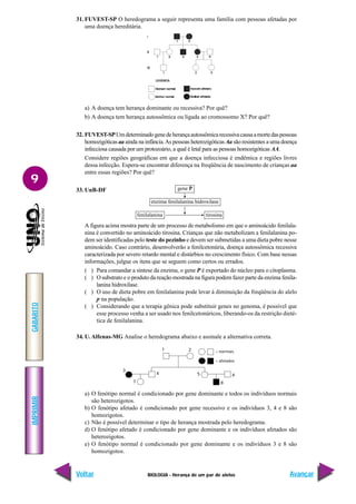 BIOLOGIA - Herança de um par de alelos
IMPRIMIR
Voltar
GABARITO
Avançar
9
31. FUVEST-SP O heredograma a seguir representa uma família com pessoas afetadas por
uma doença hereditária.
= normais
= afetados
3
4 5
1 2
7
6
8
gene P
enzima fenilalanina hidroxilase
fenilalanina tirosina
a) A doença tem herança dominante ou recessiva? Por quê?
b) A doença tem herança autossômica ou ligada ao cromossomo X? Por quê?
32. FUVEST-SPUmdeterminadogenedeherançaautossômicarecessivacausaamortedaspessoas
homozigóticas aa ainda na infância.As pessoas heterozigóticas Aa são resistentes a uma doença
infecciosa causada por um protozoário, a qual é letal para as pessoas homozigóticas AA.
Considere regiões geográficas em que a doença infecciosa é endêmica e regiões livres
dessa infecção. Espera-se encontrar diferença na freqüência de nascimento de crianças aa
entre essas regiões? Por quê?
33. UnB-DF
A figura acima mostra parte de um processo de metabolismo em que o aminoácido fenilala-
nina é convertido no aminoácido tirosina. Crianças que não metabolizam a fenilalanina po-
dem ser identificadas pelo teste do pezinho e devem ser submetidas a uma dieta pobre nesse
aminoácido. Caso contrário, desenvolverão a fenilcetonúria, doença autossômica recessiva
caracterizada por severo retardo mental e distúrbios no crescimento físico. Com base nessas
informações, julgue os itens que se seguem como certos ou errados.
( ) Para comandar a síntese da enzima, o gene P é exportado do núcleo para o citoplasma.
( ) O substrato e o produto da reação mostrada na figura podem fazer parte da enzima fenila-
lanina hidroxilase.
( ) O uso de dieta pobre em fenilalanina pode levar à diminuição da freqüência do alelo
p na população.
( ) Considerando que a terapia gênica pode substituir genes no genoma, é possível que
esse processo venha a ser usado nos fenilcetonúricos, liberando-os da restrição dieté-
tica de fenilalanina.
34. U. Alfenas-MG Analise o heredograma abaixo e assinale a alternativa correta.
a) O fenótipo normal é condicionado por gene dominante e todos os indivíduos normais
são heterozigotos.
b) O fenótipo afetado é condicionado por gene recessivo e os indivíduos 3, 4 e 8 são
homozigotos.
c) Não é possível determinar o tipo de herança mostrada pelo heredograma.
d) O fenótipo afetado é condicionado por gene dominante e os indivíduos afetados são
heterozigotos.
e) O fenótipo normal é condicionado por gene dominante e os indivíduos 3 e 8 são
homozigotos.
 