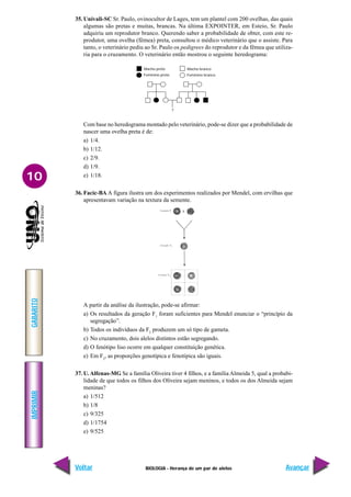 BIOLOGIA - Herança de um par de alelos
IMPRIMIR
Voltar
GABARITO
Avançar
10
35. Univali-SC Sr. Paulo, ovinocultor de Lages, tem um plantel com 200 ovelhas, das quais
algumas são pretas e muitas, brancas. Na última EXPOINTER, em Esteio, Sr. Paulo
adquiriu um reprodutor branco. Querendo saber a probabilidade de obter, com este re-
produtor, uma ovelha (fêmea) preta, consultou o médico veterinário que o assiste. Para
tanto, o veterinário pediu ao Sr. Paulo os pedigrees do reprodutor e da fêmea que utiliza-
ria para o cruzamento. O veterinário então mostrou o seguinte heredograma:
Com base no heredograma montado pelo veterinário, pode-se dizer que a probabilidade de
nascer uma ovelha preta é de:
a) 1/4.
b) 1/12.
c) 2/9.
d) 1/9.
e) 1/18.
36. Facic-BA A figura ilustra um dos experimentos realizados por Mendel, com ervilhas que
apresentavam variação na textura da semente.
Macho preto
Feminino preto
Macho branco
Feminino branco
?
A partir da análise da ilustração, pode-se afirmar:
a) Os resultados da geração F1
foram suficientes para Mendel enunciar o “princípio da
segregação”.
b) Todos os indivíduos da F2
produzem um só tipo de gameta.
c) No cruzamento, dois alelos distintos estão segregando.
d) O fenótipo liso ocorre em qualquer constituição genética.
e) Em F2
, as proporções genotípica e fenotípica são iguais.
37. U. Alfenas-MG Se a família Oliveira tiver 4 filhos, e a família Almeida 5, qual a probabi-
lidade de que todos os filhos dos Oliveira sejam meninos, e todos os dos Almeida sejam
meninas?
a) 1/512
b) 1/8
c) 9/325
d) 1/1754
e) 9/525
 