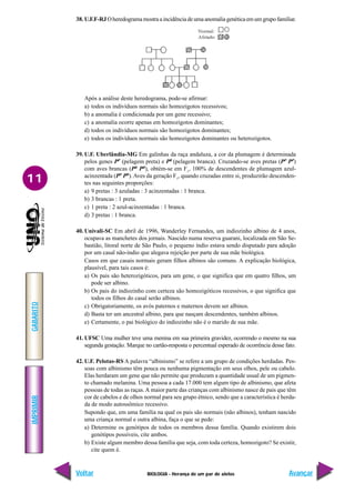 BIOLOGIA - Herança de um par de alelos
IMPRIMIR
Voltar
GABARITO
Avançar
11
38. U.F.F-RJ Oheredogramamostraaincidênciadeumaanomaliagenéticaemumgrupofamiliar.
Após a análise deste heredograma, pode-se afirmar:
a) todos os indivíduos normais são homozigotos recessivos;
b) a anomalia é condicionada por um gene recessivo;
c) a anomalia ocorre apenas em homozigotos dominantes;
d) todos os indivíduos normais são homozigotos dominantes;
e) todos os indivíduos normais são homozigotos dominantes ou heterozigotos.
39. U.F. Uberlândia-MG Em galinhas da raça andaluza, a cor da plumagem é determinada
pelos genes PP
(pelagem preta) e PB
(pelagem branca). Cruzando-se aves pretas (PP
PP
)
com aves brancas (PB
PB
), obtém-se em F1
, 100% de descendentes de plumagem azul-
acinzentada (PP
PB
). Aves da geração F1
, quando cruzadas entre si, produzirão descenden-
tes nas seguintes proporções:
a) 9 pretas : 3 azuladas : 3 acinzentadas : 1 branca.
b) 3 brancas : 1 preta.
c) 1 preta : 2 azul-acinzentadas : 1 branca.
d) 3 pretas : 1 branca.
40. Univali-SC Em abril de 1996, Wanderley Fernandes, um indiozinho albino de 4 anos,
ocupava as manchetes dos jornais. Nascido numa reserva guarani, localizada em São Se-
bastião, litoral norte de São Paulo, o pequeno índio estava sendo disputado para adoção
por um casal não-índio que alegava rejeição por parte de sua mãe biológica.
Casos em que casais normais geram filhos albinos são comuns. A explicação biológica,
plausível, para tais casos é:
a) Os pais são heterozigóticos, para um gene, o que significa que em quatro filhos, um
pode ser albino.
b) Os pais do indiozinho com certeza são homozigóticos recessivos, o que significa que
todos os filhos do casal serão albinos.
c) Obrigatoriamente, os avós paternos e maternos devem ser albinos.
d) Basta ter um ancestral albino, para que nasçam descendentes, também albinos.
e) Certamente, o pai biológico do indiozinho não é o marido de sua mãe.
41. UFSC Uma mulher teve uma menina em sua primeira gravidez, ocorrendo o mesmo na sua
segunda gestação. Marque no cartão-resposta o percentual esperado de ocorrência desse fato.
42. U.F. Pelotas-RS A palavra “albinismo” se refere a um grupo de condições herdadas. Pes-
soas com albinismo têm pouca ou nenhuma pigmentação em seus olhos, pele ou cabelo.
Elas herdaram um gene que não permite que produzam a quantidade usual de um pigmen-
to chamado melanina. Uma pessoa a cada 17.000 tem algum tipo de albinismo, que afeta
pessoas de todas as raças.A maior parte das crianças com albinismo nasce de pais que têm
cor de cabelos e de olhos normal para seu grupo étnico, sendo que a característica é herda-
da de modo autossômico recessivo.
Supondo que, em uma família na qual os pais são normais (não albinos), tenham nascido
uma criança normal e outra albina, faça o que se pede:
a) Determine os genótipos de todos os membros dessa família. Quando existirem dois
genótipos possíveis, cite ambos.
b) Existe algum membro dessa família que seja, com toda certeza, homozigoto? Se existir,
cite quem é.
 
