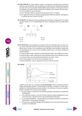 BIOLOGIA - Herança de um par de alelos
IMPRIMIR
Voltar
GABARITO
Avançar
12
43. UNICAMP-SP Em várias culturas vegetais, os programas de melhoramento utilizam a
heterose (vigor do híbrido). Nesses programas são desenvolvidas linhagens homozigotas
por meio de sucessivas gerações autofecundadas. Duas linhagens, homozigotas para ale-
los diferentes, são então cruzadas e produzem os híbridos, que, em geral, são mais vigoro-
sos e mais produtivos que os parentais.
a) Esses indivíduos híbridos são geneticamente iguais entre si? Explique.
b) Se o agricultor utilizar as sementes produzidas pelo híbrido nos plantios subseqüentes,
o resultado não será o mesmo. Por quê?
44. VUNESP O heredograma mostra a genealogia do casal Valmir e Margarida (5 e 6), filhos
de mães albinas (2 e 4). A probabilidade de Valmir e Margarida terem uma filha albina
(10) é
tirosina
no
plasma
(mg%)
normal
heterozigoto
fenilcetonúrico
tempo (h)
0,5
1,0
0 1 2 3 4
1,5
2,0
2,5
a) 1/8 d) 1/3
b) 1/4 e) 2/3
c) 1/2
45. FUVEST-SP Em uma população de mariposas, 96% dos indivíduos têm cor clara e 4%,
cor escura. Indivíduos escuros cruzados entre si produzem, na maioria das vezes, descen-
dentes claros e escuros. Já os cruzamentos entre indivíduos claros produzem sempre ape-
nas descendentes de cor clara. Esses resultados sugerem que a cor dessas mariposas é
condicionada por
a) um par de alelos, sendo o alelo para cor clara dominante sobre o que condiciona cor escura.
b) um par de alelos, sendo o alelo para cor escura dominante sobre o que condiciona cor clara.
c) um par de alelos, que não apresentam dominância um sobre o outro.
d) dois genes ligados com alta taxa de recombinação entre si.
e) fatores ambientais, como a coloração dos troncos onde elas pousam.
46. UnB-DF
O gráfico acima refere-se a resultados do teste do pezinho e indica as taxas de tirosina no
sangue de indivíduos normais e fenilcetonúricos, medidas ao longo de 4 horas após a
ingestão de 5 g de fenilalanina por cada um deles. Com referência a esse teste e ao gráfico,
julgue os seguintes itens como certos ou errados.
( ) O teste evidencia a existência de três diferentes genótipos relacionados ao metabolismo
da fenilalanina.
( ) Nos indivíduos normais, a taxa de tirosina no plasma aumenta rapidamente na pri-
meira hora após a ingestão devido à ação da fenilalanina hidroxilase.
( ) A conversão fenilalanina → tirosina apresenta velocidade semelhante nos indivíduos
heterozigotos e homozigotos dominantes.
( ) Pessoas com os genótipos Pp e pp, identificadas pelo teste, devem fazer dieta alimen-
tar pobre em fenilalanina.
 