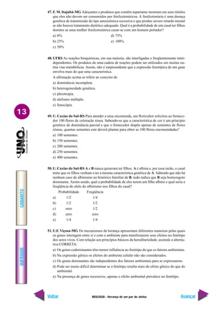 BIOLOGIA - Herança de um par de alelos
IMPRIMIR
Voltar
GABARITO
Avançar
13
47. F. M. Itajubá-MG Adoçantes e produtos que contêm aspartame mostram em seus rótulos
que eles não devem ser consumidos por fenilcetonúricos. A fenilcetonúria é uma doença
genética de transmissão do tipo autossômica recessiva e que produz severo retardo mental
se não houver tratamento dietético adequado. Qual é a probabilidade de um casal ter filhos
doentes se uma mulher fenilcetonúrica casar-se com um homem portador?
a) 0% d) 75%
b) 25% e) 100%
c) 50%
48. UFRS As reações bioquímicas, em sua maioria, são interligadas e freqüentemente inter-
dependentes. Os produtos de uma cadeia de reações podem ser utilizados em muitas ou-
tras vias metabólicas. Assim, não é surpreendente que a expressão fenotípica de um gene
envolva mais do que uma característica.
A afirmação acima se refere ao conceito de
a) dominância incompleta.
b) heterogeneidade genética.
c) pleiotropia.
d) alelismo múltiplo.
e) fenocópia.
49. U. Caxias do Sul-RS Para atender a uma encomenda, um floricultor solicitou ao fornece-
dor 100 flores de coloração rósea. Sabendo-se que a característica de cor é um princípio
genético de dominância parcial e que o fornecedor dispõe apenas de sementes de flores
róseas, quantas sementes este deverá plantar para obter as 100 flores encomendadas?
a) 100 sementes.
b) 150 sementes.
c) 200 sementes.
d) 250 sementes.
e) 400 sementes.
50. U. Caxias do Sul-RS A e B nunca quiseram ter filhos. A é albina e, por essa razão, o casal
teme que os filhos venham a ter a mesma característica genética de A. Sabendo que não há
nenhum caso de albinismo no histórico familiar de B, tudo indica que B seja homozigoto
dominante. Assim sendo, qual a probabilidade de eles terem um filho albino e qual seria a
freqüência do alelo do albinismo nos filhos do casal?
Probabilidade Freqüência
a) 1/2 1/4
b) 1/2 1/2
c) zero 1/2
d) zero zero
e) 1/4 1/4
51. U.F. Viçosa-MG Os mecanismos da herança apresentam diferentes maneiras pelas quais
os genes interagem entre si e com o ambiente para manifestarem seus efeitos no fenótipo
dos seres vivos. Com relação aos princípios básicos da hereditariedade, assinale a alterna-
tiva CORRETA:
a) Os genes codominantes têm menor influência no fenótipo do que os fatores ambientais.
b) Na expressão gênica os efeitos do ambiente celular não são considerados.
c) Os genes dominantes são independentes dos fatores ambientais para se expressarem.
d) Pode ser muito difícil determinar se o fenótipo resulta mais do efeito gênico do que do
ambiental.
e) Na presença de genes recessivos, apenas o efeito ambiental prevalece no fenótipo.
 