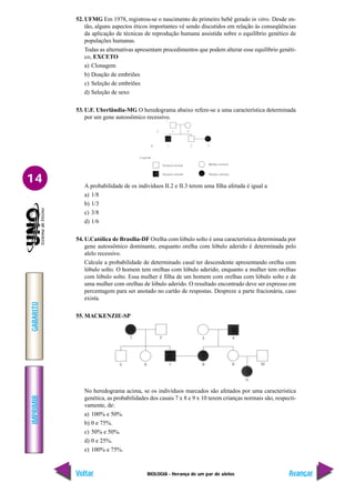 BIOLOGIA - Herança de um par de alelos
IMPRIMIR
Voltar
GABARITO
Avançar
14
52. UFMG Em 1978, registrou-se o nascimento do primeiro bebê gerado in vitro. Desde en-
tão, alguns aspectos éticos importantes vê sendo discutidos em relação às conseqüências
da aplicação de técnicas de reprodução humana assistida sobre o equilíbrio genético de
populações humanas.
Todas as alternativas apresentam procedimentos que podem alterar esse equilíbrio genéti-
co, EXCETO
a) Clonagem
b) Doação de embriões
c) Seleção de embriões
d) Seleção de sexo
53. U.F. Uberlândia-MG O heredograma abaixo refere-se a uma característica determinada
por um gene autossômico recessivo.
A probabilidade de os indivíduos II.2 e II.3 terem uma filha afetada é igual a
a) 1/8
b) 1/3
c) 3/8
d) 1/6
54. U.Católica de Brasília-DF Orelha com lóbulo solto é uma característica determinada por
gene autossômico dominante, enquanto orelha com lóbulo aderido é determinada pelo
alelo recessivo.
Calcule a probabilidade de determinado casal ter descendente apresentando orelha com
lóbulo solto. O homem tem orelhas com lóbulo aderido, enquanto a mulher tem orelhas
com lóbulo solto. Essa mulher é filha de um homem com orelhas com lóbulo solto e de
uma mulher com orelhas de lóbulo aderido. O resultado encontrado deve ser expresso em
percentagem para ser anotado no cartão de respostas. Despreze a parte fracionária, caso
exista.
55. MACKENZIE-SP
No heredograma acima, se os indivíduos marcados são afetados por uma característica
genética, as probabilidades dos casais 7 x 8 e 9 x 10 terem crianças normais são, respecti-
vamente, de:
a) 100% e 50%.
b) 0 e 75%.
c) 50% e 50%.
d) 0 e 25%.
e) 100% e 75%.
 