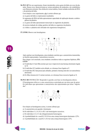 BIOLOGIA - Herança de um par de alelos
IMPRIMIR
Voltar
GABARITO
Avançar
15
56. PUC-SP Em um experimento, foram introduzidos certos genes da hidra em ovos de pla-
nária. Desses ovos, desenvolveram-se vermes portadores de tentáculos e de cnidoblastos
com filamento urticante. Das células de vermes adultos, foram isoladas moléculas de RNA
e de proteína da hidra.
Com relação a esse experimento, não é correto afirmar que
a) os genes da hidra se expressaram na planária.
b) segmentos de DNA da hidra apresentaram capacidade de replicação durante a embrio-
gênese da planária.
c) os genes da hidra apresentaram transcrição no organismo da planária.
d) ocorreu tradução do código genético da hidra no organismo da planária.
e) a hidra e a planária nele utilizadas são organismos transgênicos.
57. UFMG Observe este heredograma:
Após analisar esse heredograma, uma estudante concluiu que a característica transmitida,
na família representada, é autossômica recessiva.
Para chegar a tal conclusão, essa estudante considerou todas as seguintes hipóteses, EX-
CETO
a) O indivíduo I.3 tem filha normal, por isso é improvável uma herança dominante ligada
ao X.
b) O indivíduo II.5 também seria afetado, se a herança fosse ligada ao Y.
c) O indivíduo III.2 não possui pais afetados, portanto a herança não deve ser autossômica
dominante.
d) Os filhos homens de I.2 seriam normais, se a herança fosse recessiva ligada ao X.
58.PUC-RS INSTRUÇÃO: Responder à questão com base no heredograma abaixo.
O heredograma refere-se a uma característica controlada por um único par de genes.
Os indivíduos que apresentam a característica são representados por áreas “negrita-
das”.
Em relação ao heredograma acima, é correto afirmar que:
a) A característica em questão é dominante.
b) Os indivíduos I.1, I.4, II.3 e III.1 são homozigotos recessivos.
c) Os indivíduos I.2 e I.3 são obrigatoriamente homozigotos.
d) A probabilidade de o casal II.3 X II.4 ter uma criança homozigota dominante é 25%.
e) A probabilidade de o casal II.3 x II.4 ter uma criança heterozigota é 25%.
1 2 3 4
1 2 3 4 5
1 2 3 4
I
II
III
 