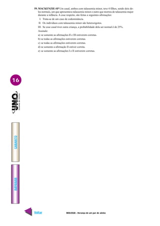 BIOLOGIA - Herança de um par de alelos
IMPRIMIR
Voltar
GABARITO
Avançar
16
59. MACKENZIE-SP Um casal, ambos com talassemia minor, teve 4 filhos, sendo dois de-
les normais, um que apresentava talassemia minor e outro que morreu de talassemia major
durante a infância. A esse respeito, são feitas a seguintes afirmações:
I. Trata-se de um caso de codominância.
II. Os indivíduos com talassemia minor são heterozigotos.
III. Se esse casal tiver outra criança, a probabilidade dela ser normal é de 25%.
Assinale:
a) se somente as afirmações II e III estiverem corretas.
b) se todas as afirmações estiverem corretas.
c) se todas as afirmações estiverem corretas.
d) se somente a afirmação II estiver correta.
e) se somente as afirmações I e II estiverem corretas.
 