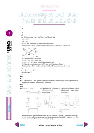 IMPRIMIR
Voltar Avançar
1
BIOLOGIA - Herança de um par de alelos
Aa X Aa
AA Aa
Aa
aa
1. C
2. A
3. D
4. D
5. a) Genótipos: Azul = AA / Azul-claro = Aa / Branca = aa
AA = 25%
Aa = 50%
aa = 25% de plantas que não apresentam flores abertas.
Neste jardim, as flores que têm menor possibilidade de se abrirem são as de cor azul.
b) Possibilidades de cruzamentos:
1º: AA x AA = 100% de cor azul.
2º: AA x Aa = 50% de cor azul e 50% de cor azul-claro.
3º: Aa x Aa = aproximadamente 33,33% azul, 66,66% de cor azul-claro.
Neste jardim, as flores que têm maior possibilidade de se abrirem são as de cor azul.
6. D
7. 1 + 2 + 4 + 16 = 23
8. F-V-F-F-V-F-F
9. A
10. D
11. A
12. A característica 2, pois gêmeos com o mesmo padrão genético (univitelínicos) apresentam
concordância menor em ambientes diferentes.
13. E
14. C
15.
Os cruzamentos apresentados no texto deixam claro que o gene C__ é letal em homozigo-
se (CC). Isto é comprovado pela proporção do cruzamento amarelo x amarelo, 2/3 : 1/3.
Assim, todo animal amarelo é heterozigoto (Cc).
a) São esperadas 5 fêmeas
adultas amarelas.
Justificativa:
b) Espera-se que 5 ratos cinzas
devem atingir a idade adulta.
Justificativa:
H E R A NÇ A D E U M
PA R D E A L E L O S
G
A
B
A
R
IT
O
B IO L O GIA
 