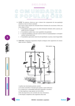 BIOLOGIA - Comunidades e populações
IMPRIMIR
Voltar
GABARITO
Avançar
1
1. UFMT Na natureza, observa-se que o número dos componentes de uma população
mantém-se mais ou menos constante.
Isso se deve à ação conjunta dos chamados fatores limitantes do crescimento. Sobre esse
tema, julgue os itens.
( ) Os predadores podem exercer um efeito fortemente limitante sobre as presas, po-
dendo levá-las à extinção.
( ) Os predadores podem atuar como reguladores da população.
( ) A ação dos predadores evita que as presas entrem em superpopulação e conseqüen-
temente morram pela fome.
( ) Os predadores apresentam menor taxa de reprodução e as presas, maior longevidade.
2. UESC-BA O diagrama esquematiza relações ecológicas entre organismos de comuni-
dades terrestre e aquática.
A análise das interrelações permite concluir:
a) O estrato autotrófico é formado pelas plantas e pelos herbívoros.
b) A energia que a comunidade perde pela respiração é reciclável.
c) Cada organismo ocupa apenas um nível trófico.
d) Os decompositores são excluídos das teias alimentares.
e) Há relações competitivas entre organismos dessa rede.
Bactérias
e fungos
Restos orgânicos
C O M UNIDA D E S
E P O P UL A Ç Õ E S
B IO L O GIA
 