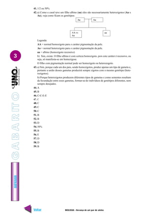 IMPRIMIR
Voltar Avançar
3
BIOLOGIA - Herança de um par de alelos
41. 1/2 ou 50%
42. a) Como o casal teve um filho albino (aa) eles são necessariamente heterozigotos (Aa x
Aa), veja como ficam os genótipos:
Legenda:
AA = normal homozigoto para o caráter pigmentação da pele.
Aa = normal heterozigoto para o caráter pigmentação da pele.
aa = albino (homozigoto recessivo)
b) Sim, existe. O filho albino é com certeza homozigoto, pois este caráter é recessivo, ou
seja, só manifesta-se em homozigose.
O filho com pigmentação normal pode ser homozigoto ou heterozogoto.
43. a) Sim, porque cada um dos pais, sendo homozigotos, produz apenas um tipo de gameta e,
portanto a união desses gametas produzirá sempre zigotos com o mesmo genótipo (hete-
rozigotos).
b) Porque heterozigotos produzem diferentes tipos de gametas e como sementes resultam
da fecundação entre esses gametas, formar-se-ão indivíduos de genótipos diferentes, nem
sempre desejados.
44. A
45. B
46. C-C-E-E
47. C
48. C
49. C
50. C
51. B
52. B
53. D
54. 50%
55. B
56. E
57. D
58. D
59. B
G
A
B
A
R
IT
O
 