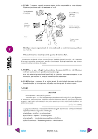 BIOLOGIA - Tecidos
IMPRIMIR
Voltar
GABARITO
Avançar
2
4. UFR-RJ O esquema a seguir representa alguns tecidos encontrados no corpo humano.
Um deles, no entanto, não está adequado ao local.
Identifique o tecido esquematizado de forma inadequada ao local relacionado e justifique
sua resposta.
Utilize o texto abaixo para responder às questões de números 5 e 6.
Atualmente, um grande esforço tem sido feito por diversos centros de pesquisa e de tratamento
de pessoas queimadas para produzir grandes áreas de pele, do próprio indivíduo, que possam
recobrir imediatamente áreas destruídas.
5. UERJ Sabe-se que a infecção bacteriana é uma das causas de óbito nos indivíduos que
sofreram queimaduras em grandes extensões do corpo.
Cite uma substância das células superficiais do epitélio e uma característica do tecido
conjuntivo que auxiliam na proteção contra infecções bacterianas.
6. UERJ Explique a vantagem de se utilizar a pele do próprio indivíduo para recobrir as
áreas destruídas, ao invés de serem utilizados enxertos de pele de outras pessoas.
7. UERJ
OBESIDADE
Proteína facilita a absorção de gorduras
A proteína FATP4, que tem um papel importante na absorção da gordura pelo organismo,
se presente em nível elevado nas células que revestem pequenas saliências vasculares do intestino
delgado e responsáveis pelo transporte dos ácidos graxos dentro do corpo, leva à obesidade, um
problema de saúde…
(Jornal do Brasil, 24/09/99)
As pequenas saliências vasculares no intestino delgado mencionadas acima consistem na
seguinte estrutura e respectiva constituição:
a) glândulas – epitélio e membrana basal
b) vilosidades – epitélio e tecido conjuntivo
c) evaginações – paredes de vasos sangüíneos e linfáticos
d) microvilosidades – membrana plasmática e microtúbulos
 
