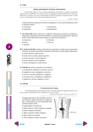 BIOLOGIA - Tecidos
IMPRIMIR
Voltar
GABARITO
Avançar
3
8. UERJ
DROGA ANTICÂNCER É TESTADA COM SUCESSO
“Os cientistas Hong Li e He Lu usaram angiostatina, endostatina e a proteína uroquinase
geneticamente modificada. Esta última acelera a angiogênese (desenvolvimento de vasos que
alimentam as células), mas com a manipulação do gene da proteína, foi possível obter o efeito
inverso: a fabricação de uma molécula que bloqueia o tumor.”
(O Globo, 15/08/98)
A ação normal da uroquinase de acelerar a angiogênese se exerce, primordialmente, sobre
as seguintes células:
a) musculares c) leucocitárias
b) endoteliais d) fibroblásticas
9. U.F. Viçosa-MG Pode-se dizer que os folhetos embrionários (ectoderma, mesoderma e
endoderma) originarão tecidos bem definidos nos períodos pós-embrionários. Qual dos
tecidos relacionados abaixo pode originar-se a partir dos três folhetos?
a) Conjuntivo. d) Muscular.
b) Ósseo. e) Nervoso.
c) Epitelial.
10. U. Santa Úrsula-RJ Assinalar a alternativa que apresenta os tecidos cujas características
principais são: grande quantidade de substância intercelular e mesma origem embrionária:
a) tecido epitelial e tecido nervoso
b) tecido ósseo e tecido conjuntivo pp/ dito
c) tecido muscular e tecido conjuntivo
d) tecido epitelial e tecido sangüíneo
e) tecido cartilaginoso e tecido nervoso
11. UFR-RJ São tecidos originados do mesoderma:
a) cartilaginoso, epidérmico, muscular e nervoso.
b) sangüíneo, ósseo, cartilaginoso e muscular.
c) nervoso, muscular, epidérmico e sangüíneo.
d) muscular, ósseo, cartilaginoso e epidérmico.
e) epidérmico, nervoso, sangüíneo e ósseo.
12. UFR-RJ
O desabamento do craque
“O mundo pergunta como Ronaldo voltará ao futebol depois da tragédia de Roma, que o
levou a operar o joelho direito pela segunda vez em cinco meses”.
Adaptado da Revista Época nº 100 ano II abril 2000, p. 171
O jogador Ronaldo, do Inter de Milão e da Sele-
ção Brasileira, sofreu uma lesão no tendão que
liga a rótula (patela) ao osso denominado tíbia,
conforme figura ao lado.
O tendão patelar é formado por
a) fibras elásticas e fibras colágenas orientadas.
b) fibras colágenas orientadas.
c) fibras reticulares e fibras colágenas.
d) fibras elásticas orientadas.
e) fibras colágenas e fibras musculares.
VISÃO FRONTAL
Tendão patelar
 