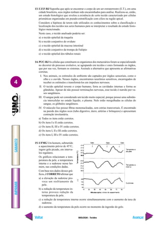 BIOLOGIA - Tecidos
IMPRIMIR
Voltar
GABARITO
Avançar
4
13. U.F.F-RJ Suponha que após se encontrar o corpo de um ser extraterrestre (E.T.), em uma
cidade brasileira, seus órgãos tenham sido encaminhados para análise. Realizou-se, então,
um estudo histológico que revelou a existência de certo tecido caracterizado por células
prismáticas organizadas em pseudo-estratificação com cílios na região apical.
Considere a hipótese de terem sido utilizados os conhecimentos sobre a classificação e
localização dos tecidos nos seres humanos para se interpretar o resultado do estudo histo-
lógico mencionado.
Neste caso, o tecido analisado poderia ser:
a) o tecido epitelial da traquéia
b) o tecido conjuntivo do oviduto
c) o tecido epitelial da mucosa intestinal
d) o tecido conjuntivo da trompa de Falópio
e) o tecido epitelial dos túbulos renais
14. PUC-RJAs células que constituem os organismos dos metazoários foram se especializando
no decorrer do processo evolutivo, se agrupando em tecidos e estes formando os órgãos,
que por sua vez, formam os sistemas. Assinale a alternativa que apresenta as afirmativas
corretas.
I. Nos animais, os estímulos do ambiente são captados por órgãos sensoriais, como o
olho e o ouvido. Nesses órgãos, encontramos neurônios sensitivos, encarregados de
receber os estímulos e transformá-los em impulsos nervosos.
II. O tecido epitelial reveste o corpo humano, forra as cavidades internas e forma as
glândulas. Apesar de não possuir terminações nervosas, esse tecido é nutrido por va-
sos sangüíneos.
III. O sangue pode ser considerado um tecido muito especial, porque possui uma substân-
cia intercelular no estado líquido, o plasma. Nele estão mergulhadas as células do
sangue, os glóbulos sangüíneos.
IV. O músculo liso possui fibras mononucleadas, sem estrias transversais. É encontrado
na parede dos órgãos ocos (tubo digestivo, útero, artérias e brônquios) e apresentam
contração involuntária.
a) Todos os itens estão corretos.
b) Os itens I e II estão corretos.
c) Os itens II, III e IV estão corretos.
d) Os itens I, II e III estão corretos.
e) Os itens I, III e IV estão corretos.
15. UFMG Um homem, submetido
a aquecimento prévio de 45°C,
ingere gelo picado, em interva-
los regulares.
Os gráficos relacionam a tem-
peratura da pele, a temperatura
interna e a sudorese nesse ho-
mem, nas condições dadas.
Com base nos dados desses grá-
ficos, é CORRETO afirmar que
a) a elevação da sudorese pro-
voca um resfriamento da
pele.
b) a redução da temperatura in-
terna provoca redução da
temperatura da pele.
c) a redução da temperatura interna ocorre simultaneamente com o aumento da taxa de
sudorese.
d) o aumento da temperatura da pele ocorre no momento da ingestão do gelo.
 