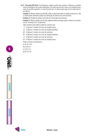 BIOLOGIA - Tecidos
IMPRIMIR
Voltar
GABARITO
Avançar
5
16. U. Uberada-MG-Pias Um biologista celular recebe para analisar 3 lâminas contendo
cortes histológicos de tecidos diferentes. Ele sabe que um dos cortes é de medula óssea,
outro de medula espinhal e o outro de testículo. As observações que ele fez estão descri-
tas abaixo:
Lâmina 1: Muitas células em divisão, onde se observam todas as etapas do processo, não
se observando nenhuma célula com alteração do número de cromossomos.
Lâmina 2: Nenhuma célula em divisão foi observada nesta lâmina.
Lâmina 3: Muitas células em divisão, algumas delas em etapa onde se observa a ocorrên-
cia de “crossing over” ou permuta.
Após analisar estes dados, podemos concluir que:
I. A lâmina 1 contém um corte de medula óssea;
II. A lâmina 1 contém um corte de medula espinhal;
III. A lâmina 2 contém um corte de testículo;
IV. A lâmina 2 contém um corte de medula espinhal;
V. A lâmina 3 contém um corte de testículo;
VI. A lâmina 3 contém um corte de medula óssea;
Estão corretas as alternativas:
a) II, IV e VI
b) I, III e V
c) I, IV e V
d) II, V e VI
 