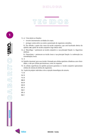 IMPRIMIR
Voltar Avançar
1
BIOLOGIA - Tecidos
T E C ID O S
1. a) Uma dentre as funções:
• revestir internamente cavidades do corpo;
• proteger contra atrito ou contra a penetração de organismo estranhos.
b) Por difusão, a partir dos vasos do tecido conjuntivo, que está localizado abaixo do
epitélio; ou a partir do tecido conjuntivo logo abaixo dele.
2. a) Macrófago = pertencem ao tecido conjuntivo e sua principal função é a fagocitose
(defesa).
b) Osteoclasto = pertencem ao tecido ósseo e sua principal função é a reabsorção (ou
remodelação) óssea.
3. A
4. Epitélio intestinal, pois esse tecido é formado por células epiteliais cilíndricas com vilosi-
dades, e não por células pavimentosas, como no esquema.
5. As células superficiais do epitélio possuem queratina e o tecido conjuntivo apresentam
células do sistema de defesa do organismo.
6. A pele do próprio indivíduo evita a rejeição imunológica do enxerto.
7. B
8. B
9. B
10. B
11. B
12. B
13. A
14. E
15. A
16. C
B IO L O GIA
G
A
B
A
R
IT
O
 