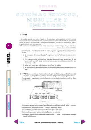 BIOLOGIA - Sistemas nervoso, muscular e endócrino
IMPRIMIR
Voltar
GABARITO
Avançar
1
Z Z
Sarcômero
Banda
H
Linha
Z
Banda
A
Banda
I
Fibra muscular
D
Miofibrila
1. UnB-DF
No futebol, quando uma bola é chutada em direção ao gol, um computador central na cabeça
do goleiro analisa a velocidade da bola e sua trajetória, determina o local onde ela deverá estar
dentro de uma fração de segundo e envia mensagens para os músculos das pernas e dos braços.
O goleiro salta e tenta fazer a defesa.
BRITO, Elias Avancini e FAVARETTO, José Arnaldo. Biologia: uma abordagem evolutiva e ecológica. 1ª ed., vol. 2. São Paulo:
Moderna, 1997, p. 387 (com adaptação).
Considerando a situação apresentada no texto, julgue os seguintes itens como certos ou
errados.
( ) As mensagens são conduzidas até o “computador central” pelo sistema nervoso peri-
férico.
( ) Para o goleiro saltar e tentar fazer a defesa, é necessário que uma ordem do seu
“computador central” atinja neurônios motores, que comandam os músculos que
executarão o salto.
( ) Saltar para tentar fazer a defesa é um ato reflexo do goleiro.
( ) As células envolvidas na transmissão das mensagens apresentam baixa atividade ce-
lular.
2. UFPB Fibras musculares estriadas são formadas por miofibrilas, cuja unidade funcional é
o sarcômero. O arranjo dessas estruturas encontra-se representado no diagrama abaixo.
Considerando a organização dos miofilamentos no interior do sarcômero, pode-se dizer
que a banda A:
a) apresenta da mesma forma que a banda I uma disposição alternada de actina e miosina.
b) é constituída apenas por miosina e a banda I apenas por actina.
c) é constituída por actina e miosina e a banda I apenas por actina.
d) é formada apenas por actina e a banda I apenas por miosina.
e) apresenta disposição alternada de actina e miosina e a banda I não apresenta qualquer
tipo de miofilamento.
SIS T E M A S NE RVO S O ,
M U S C U L A R E
E ND Ó C R IN O
B IO L O GIA
 