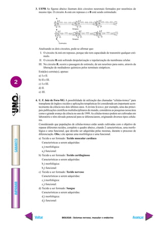 BIOLOGIA - Sistemas nervoso, muscular e endócrino
IMPRIMIR
Voltar
GABARITO
Avançar
2
3. UFPB As figuras abaixo ilustram dois circuitos neuronais formados por neurônios de
mesmo tipo. O circuito A está em repouso e o B está sendo estimulado.
Analisando os dois circuitos, pode-se afirmar que:
I. O circuito A está em repouso, porque não tem capacidade de transmitir qualquer estí-
mulo.
II. O circuito B está sofrendo despolarização e repolarização da membrana celular.
III. No circuito B, ocorre a passagem do estímulo, de um neurônio para outro, através da
liberação de mediadores químicos pelos terminais sinápticos.
Está(ão) correta(s), apenas:
a) I e II.
b) II e III.
c) I e III.
d) II.
e) III.
4. U. F. Juiz de Fora-MG A possibilidade de utilização das chamadas “células-tronco” para
transplante de órgãos e tecidos e aplicações terapêuticas foi considerada um importante acon-
tecimento da ciência nos dois últimos anos. A revista Science, por exemplo, uma das princi-
pais publicações científicas multidisciplinares do mundo, considerou as pesquisas nessa área
como o grande avanço da ciência no ano de 1999.As células-tronco podem ser cultivadas em
laboratório e têm elevado potencial para se diferenciarem, originando diversos tipos celula-
res.
Considerando que populações de células-tronco estão sendo cultivadas com o objetivo de
reparar diferentes tecidos, complete o quadro abaixo, citando 2 características, uma morfo-
lógica e uma funcional, que deverão ser adquiridas pelas mesmas, durante o processo de
diferenciação. Obs.: cite apenas uma morfológica e uma funcional.
a) Tecido a ser formado: Tecido muscular cardíaco
Características a serem adquiridas:
a1
) morfológica:
a2
) funcional:
b) Tecido a ser formado: Tecido cartilaginoso
Características a serem adquiridas:
b1
) morfológica:
b2
) funcional:
c) Tecido a ser formado: Tecido nervoso
Características a serem adquiridas:
c1
) morfológica:
c2
) funcional:
d) Tecido a ser formado: Sangue
Características a serem adquiridas:
d1
) morfológica:
d2
) funcional:
Sinapse
Sinapse
Estímulos
A
B
 