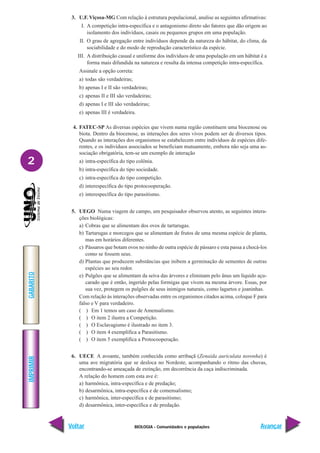 BIOLOGIA - Comunidades e populações
IMPRIMIR
Voltar
GABARITO
Avançar
2
3. U.F. Viçosa-MG Com relação à estrutura populacional, analise as seguintes afirmativas:
I. A competição intra-específica e o antagonismo direto são fatores que dão origem ao
isolamento dos indivíduos, casais ou pequenos grupos em uma população.
II. O grau de agregação entre indivíduos depende da natureza do hábitat, do clima, da
sociabilidade e do modo de reprodução característico da espécie.
III. A distribuição casual e uniforme dos indivíduos de uma população em um hábitat é a
forma mais difundida na natureza e resulta da intensa competição intra-específica.
Assinale a opção correta:
a) todas são verdadeiras;
b) apenas I e II são verdadeiras;
c) apenas II e III são verdadeiras;
d) apenas I e III são verdadeiras;
e) apenas III é verdadeira.
4. FATEC-SP As diversas espécies que vivem numa região constituem uma biocenose ou
biota. Dentro da biocenose, as interações dos seres vivos podem ser de diversos tipos.
Quando as interações dos organismos se estabelecem entre indivíduos de espécies dife-
rentes, e os indivíduos associados se beneficiam mutuamente, embora não seja uma as-
sociação obrigatória, tem-se um exemplo de interação
a) intra-específica do tipo colônia.
b) intra-específica do tipo sociedade.
c) intra-específica do tipo competição.
d) interespecífica do tipo protocooperação.
e) interespecífica do tipo parasitismo.
5. UEGO Numa viagem de campo, um pesquisador observou atento, as seguintes intera-
ções biológicas:
a) Cobras que se alimentam dos ovos de tartarugas.
b) Tartarugas e morcegos que se alimentam de frutos de uma mesma espécie de planta,
mas em horários diferentes.
c) Pássaros que botam ovos no ninho de outra espécie de pássaro e esta passa a chocá-los
como se fossem seus.
d) Plantas que produzem substâncias que inibem a germinação de sementes de outras
espécies ao seu redor.
e) Pulgões que se alimentam da seiva das árvores e eliminam pelo ânus um líquido açu-
carado que é então, ingerido pelas formigas que vivem na mesma árvore. Essas, por
sua vez, protegem os pulgões de seus inimigos naturais, como lagartos e joaninhas.
Com relação às interações observadas entre os organismos citados acima, coloque F para
falso e V para verdadeiro.
( ) Em 1 temos um caso de Amensalismo.
( ) O item 2 ilustra a Competição.
( ) O Esclavagismo é ilustrado no item 3.
( ) O item 4 exemplifica a Parasitismo.
( ) O item 5 exemplifica a Protocooperação.
6. UECE A avoante, também conhecida como arribaçã (Zenaida auriculata noronha) é
uma ave migratória que se desloca no Nordeste, acompanhando o ritmo das chuvas,
encontrando-se ameaçada de extinção, em decorrência da caça indiscriminada.
A relação do homem com esta ave é:
a) harmônica, intra-específica e de predação;
b) desarmônica, intra-específica e de comensalismo;
c) harmônica, inter-específica e de parasitismo;
d) desarmônica, inter-específica e de predação.
 