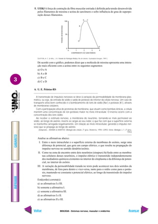 BIOLOGIA - Sistemas nervoso, muscular e endócrino
IMPRIMIR
Voltar
GABARITO
Avançar
3
5. UERJ A força de contração da fibra muscular estriada é definida pela tensão desenvolvida
pelos filamentos de miosina e actina do sarcômero e sofre influência do grau de superpo-
sição desses filamentos.
(GUYTON, A. C. & HALL, J. A. Tratado de Fisiologia Médica. Rio de Janeiro. Guanabara Koogan, 1997.)
De acordo com o gráfico, podemos dizer que a molécula de miosina apresenta uma intera-
ção mais eficiente com a actina entre os seguintes segmentos:
a) O e A
b) A e B
c) B e C
d) C e D
6. U. E. Pelotas-RS
A transmissão de impulsos nervosos se deve à variação da permeabilidade da membrana plas-
mática, ou seja, da entrada de sódio e saída de potássio do interior da célula nervosa. Um caso de
transporte ativo bem conhecido é o bombeamento de íons de sódio (Na+
) e potássio (K+
), através
de membranas celulares.
Com a participação ativa de proteínas da membrana, que atuam como bombas iônicas, a célula
mantém uma concentração de íon potássio maior no meio intracelular. O inverso ocorre com a
concentração dos íons sódio.
Ao receber o estímulo nervoso, a membrana do neurônio, tornando-se mais permeável ao
sódio, ao longo do axônio, inverte as cargas ao seu redor, o que faz com que a superfície externa
se mantenha carregada negativamente, em relação ao meio intracelular, gerando o impulso ner-
voso que se propaga ao longo do axônio.
(Adaptado – AMABIS & MARTHO. Biologia das células. 2º grau. Moderna, 1994: LOPES, Sônia. Biologia. v. 1, 2º grau,
1992)
Analise as afirmativas abaixo:
I. Entre o meio intracelular e a superfície externa da membrana do axônio, surge uma
diferença de potencial, que gera um campo elétrico, o que resulta na propagação do
impulso nervoso no sentido dendrito/axônio.
II. Como na zona de encontro entre dois neurônios (sinapses) há fusão entre as membra-
nas celulares desses neurônios, o impulso elétrico é transmitido independentemente
dos mediadores químicos existentes no interior do citoplasma e da diferença de poten-
cial, no interior do axônio.
III. A variação da permeabilidade tratada no texto pode acontecer nos dois sentidos da
membrana, de fora para dentro e vice-versa, tanto para o sódio como para o potás-
sio, mantendo-se constante o potencial elétrico, ao longo da transmissão do impulso
nervoso.
Está(estão) correta(s):
a) as afirmativas I e III.
b) somente a afirmativa I.
c) somente a afirmativa III.
d) as afirmativas I e II.
e) as afirmativas II e III.
100
50
0
0 1 2 3 4
A
O
D
b C
TENSÃO
DESENVOVIDA
COMPRIMENTO DO SARCÔMERO
 