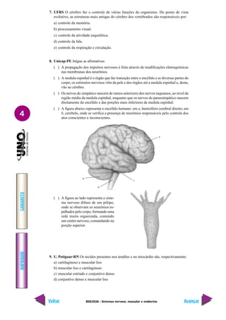 BIOLOGIA - Sistemas nervoso, muscular e endócrino
IMPRIMIR
Voltar
GABARITO
Avançar
4
7. UFRS O cérebro faz o controle de várias funções do organismo. Do ponto de vista
evolutivo, as estruturas mais antigas do cérebro dos vertebrados são responsáveis por:
a) controle da memória.
b) processamento visual.
c) controle da atividade esquelética.
d) controle da fala.
e) controle da respiração e circulação.
8. Unicap-PE Julgue as afirmativas:
( ) A propagação dos impulsos nervosos é feita através de modificações eletroquímicas
nas membranas dos neurônios.
( ) A medula espinhal é o órgão que faz transição entre o encéfalo e as diversas partes do
corpo; os estímulos nervosos vêm da pele e dos órgãos até a medula espinhal e, desta,
vão ao cérebro.
( ) Os nervos do simpático nascem de ramos anteriores dos nervos raquianos, ao nível da
região média da medula espinhal, enquanto que os nervos do parassimpático nascem
diretamente do encéfalo e das porções mais inferiores da medula espinhal.
( ) A figura abaixo representa o encéfalo humano: em a, hemisfério cerebral direito; em
b, cerebelo, onde se verifica a presença de neurônios responsáveis pelo controle dos
atos conscientes e inconscientes.
( ) A figura ao lado representa o siste-
ma nervoso difuso de um pólipo,
onde se observam os neurônios es-
palhados pelo corpo, formando uma
rede muito organizada, contendo
um centro nervoso, comandando na
porção superior.
9. U. Potiguar-RN Os tecidos presentes nos tendões e no miocárdio são, respectivamente:
a) cartilaginoso e muscular liso
b) muscular liso e cartilaginoso
c) muscular estriado e conjuntivo denso
d) conjuntivo denso e muscular liso
a
b
c
d
 