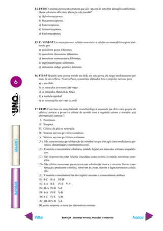 BIOLOGIA - Sistemas nervoso, muscular e endócrino
IMPRIMIR
Voltar
GABARITO
Avançar
6
14. UFRS Os animais possuem estruturas que são capazes de perceber alterações ambientais.
Quais estruturas detectam alterações de pressão?
a) Quimiorreceptores.
b) Mecanorreceptores.
c) Fotorreceptores.
d) Termorreceptores.
e) Radiorreceptores.
15. FUVEST-SP Em um organismo, células musculares e células nervosas diferem principal-
mente por:
a) possuírem genes diferentes.
b) possuírem ribossomos diferentes.
c) possuírem cromossomos diferentes.
d) expressarem genes diferentes.
e) utilizarem código genético diferente.
16. FEI-SP Quando uma pessoa prende um dedo em uma porta, ela reage imediatamente por
meio de um reflexo. Neste reflexo, o neurônio efetuador leva o impulso nervoso para:
a) o encéfalo
b) os músculos extensores do braço
c) os músculos flexores do braço
d) a medula espinhal
e) as terminações nervosas da mão
17. UFMS Com base na complexidade neurofisiológica assumida por diferentes grupos de
células, associe a primeira coluna de acordo com a segunda coluna e assinale a(s)
alternativa(s) correta(s).
I. Neurônios.
II. Sinapses.
III. Células da glia ou neuroglia.
IV. Sistema nervoso periférico somático.
V. Sistema nervoso periférico autônomo.
(A) São caracterizadas pela liberação de substâncias que vão agir como mediadores quí-
micos, denominados neurotransmissores.
(B) Controla a musculatura voluntária, estando ligado aos músculos estriados esqueléti-
cos.
(C) São responsáveis pelas funções vinculadas ao raciocínio, à vontade, memória e emo-
ções.
(D) São células numerosas que ocorrem nas substâncias branca e cinzenta, fazem a sus-
tentação, produzem a mielina, removem excretas, nutrem e fagocitam restos celula-
res.
(E) Controla a musculatura lisa dos órgãos viscerais e a musculatura cardíaca.
(01) I-C II-A III-D
(02) I-A II-C IV-E V-B
(04) II-A IV-B V-E
(08) I-A IV-E V-B
(16) I-C IV-E V-B
(32) III-D IV-B V-E
Dê, como resposta, a soma das alternativas corretas.
 