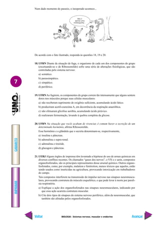 BIOLOGIA - Sistemas nervoso, muscular e endócrino
IMPRIMIR
Voltar
GABARITO
Avançar
7
Num dado momento do passeio, o inesperado acontece...
De acordo com o fato ilustrado, responda às questões 18, 19 e 20.
18. UFRN Diante da situação de fuga, o organismo de cada um dos componentes do grupo
(excetuando-se o de Ribossomildo) sofre uma série de alterações fisiológicas, que são
controladas pelo sistema nervoso:
a) somático.
b) parassimpático.
c) simpático.
d) periférico.
19. UFRNAo fugirem, os componentes do grupo correm tão intensamente que alguns sentem
dores nos músculos porque suas células musculares:
a) não receberam suprimento de oxigênio suficiente, acumulando ácido lático.
b) produziram acetil-coenzima A, em decorrência da respiração anaeróbica.
c) não efetuaram glicólise aeróbia, acumulando ácido pirúvico.
d) realizaram fermentação, levando à quebra completa da glicose.
20. UFRN Na situação que vocês acabam de vivenciar, é comum haver a secreção de um
determinado hormônio, afirma Ribossomildo.
Esse hormônio e a glândula que o secreta denominam-se, respectivamente,
a) insulina e pâncreas.
b) adrenalina e supra-renal.
c) adrenalina e tireóide.
d) glucagon e pâncreas.
21. UERJ Alguns órgãos de imprensa têm levantado a hipótese do uso de armas químicas em
diversos conflitos recentes. Os chamados “gases dos nervos”, o VX e o sarin, compostos
organofosforados, são os principais representantes desse arsenal químico. Outros organo-
fosforados, como, por exemplo, malation e fenitrotion, menos tóxicos que aqueles, estão
sendo usados como inseticidas na agricultura, provocando intoxicação em trabalhadores
do campo.
Tais compostos interferem na transmissão do impulso nervoso nas sinapses neuromuscu-
lares, provocando contratura do músculo esquelético, o que pode levar à morte por parali-
sia respiratória.
a) Explique a ação dos organofosforados nas sinapses neuromusculares, indicando por
que essa ação acarreta contratura muscular.
b) Cite dois tipos de sinapses do sistema nervoso periférico, além da neuromuscular, que
também são afetadas pelos organofosforados.
Mas é
apenas uma
minhoquinha…
 