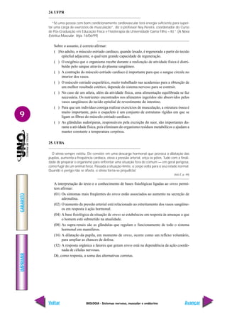 BIOLOGIA - Sistemas nervoso, muscular e endócrino
IMPRIMIR
Voltar
GABARITO
Avançar
9
24. UFPR
“Só uma pessoa com bom condicionamento cardiovascular terá energia suficiente para supor-
tar uma carga de exercícios de musculação”, diz o professor Ney Pereira, coordenador do Curso
de Pós-Graduação em Educação Física e Fisioterapia da Universidade Gama Filho – RJ.” (A Nova
Estética Muscular. Veja. 16/06/99)
Sobre o assunto, é correto afirmar:
( )No adulto, o músculo estriado cardíaco, quando lesado, é regenerado a partir do tecido
epitelial adjacente, o qual tem grande capacidade de regeneração.
( ) O oxigênio que o organismo recebe durante a realização de atividade física é distri-
buído pelo sangue através do plasma sangüíneo.
( ) A contração do músculo estriado cardíaco é importante para que o sangue circule no
interior dos vasos.
( ) O músculo estriado esquelético, muito trabalhado nas academias para a obtenção de
um melhor resultado estético, depende do sistema nervoso para se contrair.
( ) No caso de um atleta, além da atividade física, uma alimentação equilibrada se faz
necessária. Os nutrientes encontrados nos alimentos ingeridos são absorvidos pelos
vasos sangüíneos do tecido epitelial de revestimento do intestino.
( ) Para que um indivíduo consiga realizar exercícios de musculação, a estrutura óssea é
muito importante, pois o esqueleto é um conjunto de estruturas rígidas em que se
ligam as fibras do músculo estriado cardíaco.
( ) As glândulas sudoríparas, responsáveis pela excreção do suor, são importantes du-
rante a atividade física, pois eliminam do organismo resíduos metabólicos e ajudam a
manter constante a temperatura corpórea.
25. UFBA
O stress sempre existiu. Ele consiste em uma descarga hormonal que provoca a dilatação das
pupilas, aumenta a freqüência cardíaca, eleva a pressão arterial, eriça os pêlos. Tudo com a finali-
dade de preparar o organismo para enfrentar uma situação fora do comum — em geral perigosa,
como fugir de um animal feroz. Passada a situação-limite, o corpo volta para o seu estado normal.
Quando o perigo não se afasta, o stress torna-se prejudicial.
(Isto É, p. 49)
A interpretação do texto e o conhecimento de bases fisiológicas ligadas ao stress permi-
tem afirmar:
(01) Os sintomas mais freqüentes do stress estão associados ao aumento na secreção de
adrenalina.
(02) O aumento da pressão arterial está relacionado ao estreitamento dos vasos sangüíne-
os em resposta à ação hormonal.
(04) A base fisiológica da situação de stress se estabeleceu em resposta às ameaças a que
o homem está submetido na atualidade.
(08) As supra-renais são as glândulas que regulam o funcionamento de todo o sistema
hormonal em mamíferos.
(16) A dilatação da pupila, em momento de stress, ocorre como um reflexo voluntário,
para ampliar as chances de defesa.
(32) A resposta orgânica a fatores que geram stress está na dependência da ação coorde-
nada de células nervosas.
Dê, como resposta, a soma das alternativas corretas.
 