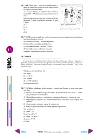 BIOLOGIA - Sistemas nervoso, muscular e endócrino
IMPRIMIR
Voltar
GABARITO
Avançar
11
29. UERJ Admita que, a partir dos cinqüenta anos, a
perda da massa óssea ocorra de forma linear, confor-
me mostra o gráfico ao lado.
Aos 60 e aos 80 anos, as mulheres têm, respectiva-
mente, 90% e 70% da massa óssea que tinham aos 30
anos.
O percentual de massa óssea que as mulheres já per-
deram aos 76 anos, em relação à massa aos 30 anos,
é igual a:
a) 14
b) 18
c) 22
d) 26
30. PUC-PR Assinale a opção que contém sistemas que se encarregam da coordenação das
funções orgânicas no homem:
a) Sistema Circulatório e Sistema Digestório.
b) Sistema Nervoso e Sistema Endócrino.
c) Sistema Respiratório e Sistema Excretor.
d) Sistema Locomotor e Sistema Sensorial.
e) Órgãos Reprodutores e Sistema Muscular.
31. Univali-SC
“O compositor francês Maurice Ravel sofreu uma lesão encefálica que o deixou incapaz de ler
partituras, nomear notas musicais, tocar piano e escrever música. Outras atividades, como reco-
nhecer partituras e conferir a afinação exata dos instrumentos ficaram inativadas.” (Veja, 19 de
agosto de 1998.)
O órgão do encéfalo afetado foi:
a) o bulbo.
b) o cerebelo.
c) o cérebro.
d) a medula espinhal.
e) um nervo sensorial.
32. PUC-PR Com relação aos tecidos animais e vegetais, que formam os seres vivos, pode-
mos dizer:
I. O tecido muscular formado por miofibrilas de proteínas tem como função a contra-
ção, produzindo os movimentos.
II. São tecidos conjuntivos o tecido ósseo, o tecido cartilaginoso e o tecido nervoso.
III. O parênquima paliçadico e o parênquima lacunoso constituem tecido vegetal sem
clorofila.
IV. O meristema é um tecido vegetal de crescimento.
V. O tecido epitelial constitui no homem a pele e as glândulas.
São verdadeiras:
a) Apenas I e II.
b) Apenas I, IV e V.
c) Apenas I, II, IV e V.
d) Apenas IV e V.
e) Todas.
(Adaptado de Galileu, janeiro de 1999)
A taxa de perda óssea é maior
entre as mulheres
 