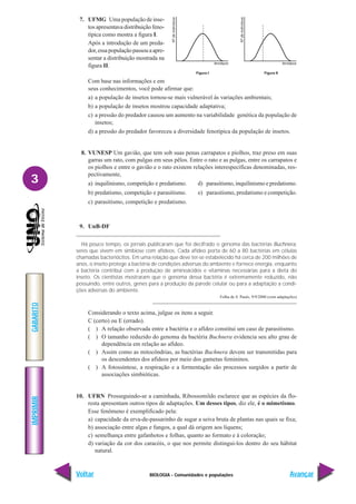 BIOLOGIA - Comunidades e populações
IMPRIMIR
Voltar
GABARITO
Avançar
3
7. UFMG Uma população de inse-
tos apresentava distribuição feno-
típica como mostra a figura I.
Após a introdução de um preda-
dor,essapopulaçãopassouaapre-
sentar a distribuição mostrada na
figura II.
Com base nas informações e em
seus conhecimentos, você pode afirmar que:
a) a população de insetos tornou-se mais vulnerável às variações ambientais;
b) a população de insetos mostrou capacidade adaptativa;
c) a pressão do predador causou um aumento na variabilidade genética da população de
insetos;
d) a pressão do predador favoreceu a diversidade fenotípica da população de insetos.
8. VUNESP Um gavião, que tem sob suas penas carrapatos e piolhos, traz preso em suas
garras um rato, com pulgas em seus pêlos. Entre o rato e as pulgas, entre os carrapatos e
os piolhos e entre o gavião e o rato existem relações interespecíficas denominadas, res-
pectivamente,
a) inquilinismo, competição e predatismo. d) parasitismo, inquilinismo e predatismo.
b) predatismo, competição e parasitismo. e) parasitismo, predatismo e competição.
c) parasitismo, competição e predatismo.
9. UnB-DF
Há pouco tempo, os jornais publicaram que foi decifrado o genoma das bactérias Buchnera,
seres que vivem em simbiose com afídeos. Cada afídeo porta de 60 a 80 bactérias em células
chamadas bacteriócitos. Em uma relação que deve ter-se estabelecido há cerca de 200 milhões de
anos, o inseto protege a bactéria de condições adversas do ambiente e fornece energia, enquanto
a bactéria contribui com a produção de aminoácidos e vitaminas necessárias para a dieta do
inseto. Os cientistas mostraram que o genoma dessa bactéria é extremamente reduzido, não
possuindo, entre outros, genes para a produção da parede celular ou para a adaptação a condi-
ções adversas do ambiente.
Folha de S. Paulo, 9/9/2000 (com adaptações)
Considerando o texto acima, julgue os itens a seguir.
C (certo) ou E (errado).
( ) A relação observada entre a bactéria e o afídeo constitui um caso de parasitismo.
( ) O tamanho reduzido do genoma da bactéria Buchnera evidencia seu alto grau de
dependência em relação ao afídeo.
( ) Assim como as mitocôndrias, as bactérias Buchnera devem ser transmitidas para
os descendentes dos afídeos por meio dos gametas femininos.
( ) A fotossíntese, a respiração e a fermentação são processos surgidos a partir de
associações simbióticas.
10. UFRN Prosseguindo-se a caminhada, Ribossomildo esclarece que as espécies da flo-
resta apresentam outros tipos de adaptações. Um desses tipos, diz ele, é o mimetismo.
Esse fenômeno é exemplificado pela:
a) capacidade da erva-de-passarinho de sugar a seiva bruta de plantas nas quais se fixa;
b) associação entre algas e fungos, a qual dá origem aos líquens;
c) semelhança entre gafanhotos e folhas, quanto ao formato e à coloração;
d) variação da cor dos caracóis, o que nos permite distingui-los dentro do seu hábitat
natural.
 